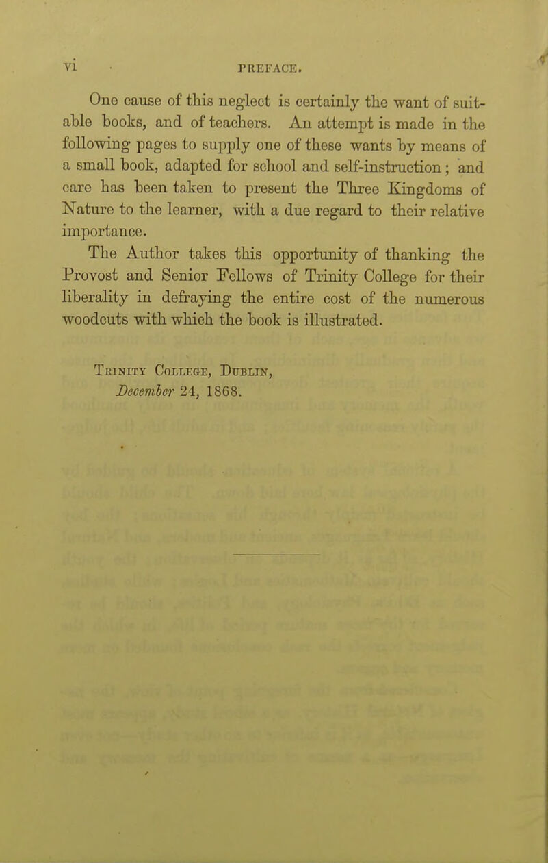 One cause of this neglect is certainly tlie want of suit- able books, and of teachers. An attempt is made in the following pages to supply one of these wants by means of a small book, adapted for school and self-instruction ; and care has been taken to present the Three Kingdoms of Nature to the learner, with a due regard to their relative importance. The Author takes this opportunity of thanking the Provost and Senior Fellows of Trinity College for their liberality in defraying the entire cost of the numerous woodcuts with which the book is illustrated. Tkinitt College, Dublin, Decemler 24, 1868.