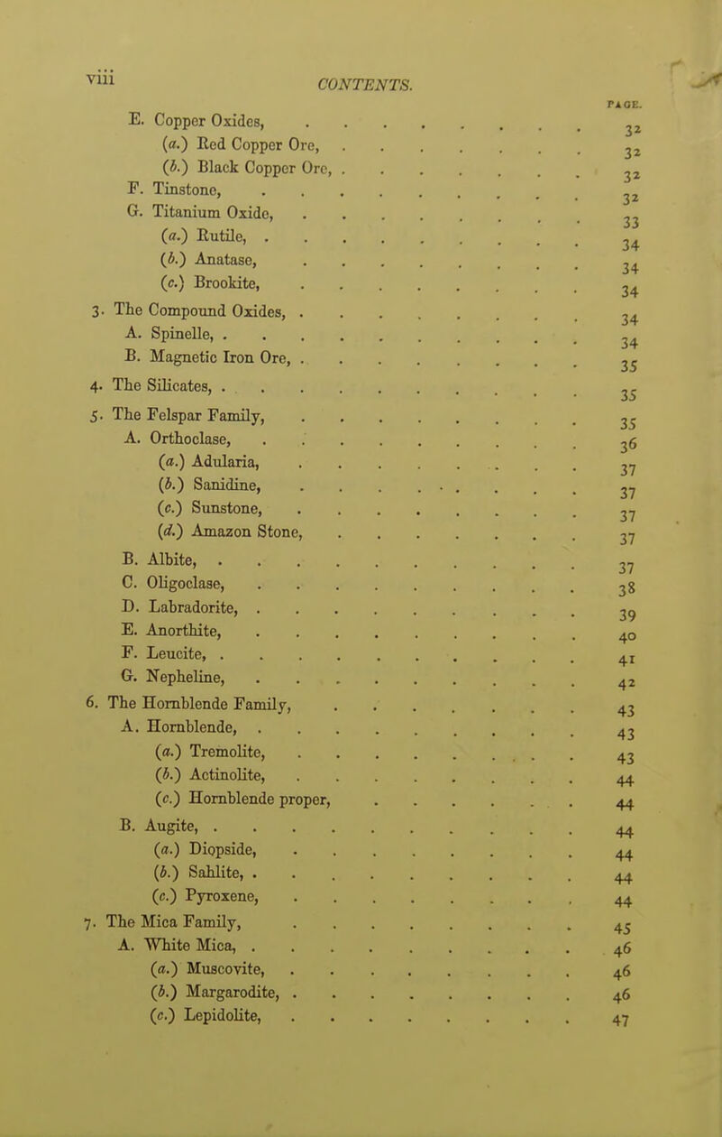 ■^1 CONTENTS. rioE. E. Copper Oxides, (a.) Eed Copper Ore, 2 2 (i.) Black Copper Ore, F. Tinstone, G. Titanium Oxide, (a.) Entile, (i.) Anatase, (e.) Brookite, 2^ 3. The Compound Oxides, ^4. A. Spinelle B. Magnetic Iron Ore, 2^ 4. The SUicates, 5. The Felspar Family, 2^ A. Orthoclase, ^6 (a.) Adularia, 27 (i.) Sanidine, ......... 27 (c.) Sunstone, 27 {d.) Amazon Stone, 27 B. Albite, 27 C. Oligoclase, 28 D. Labradorite, 29 E. Anorthite, 40 P. Leucite G. Nepheline, ^2 6. The Hornblende Family, ....... 43 A. Hornblende, ^2 (a.) Tremolite, 42 (i.) Actinolite, 44 (c.) Hornblende proper, 44 B. Augite, 44 (a.) Diopside, 44 (i.) Sahlite, . 44 (c.) Pyroxene, 44 7. The Mica Family, 4^ A. White Mica, 46 (a.) Muscovite, 46 (i.) Margarodite, 46 (tf.) Lepidolite, 47