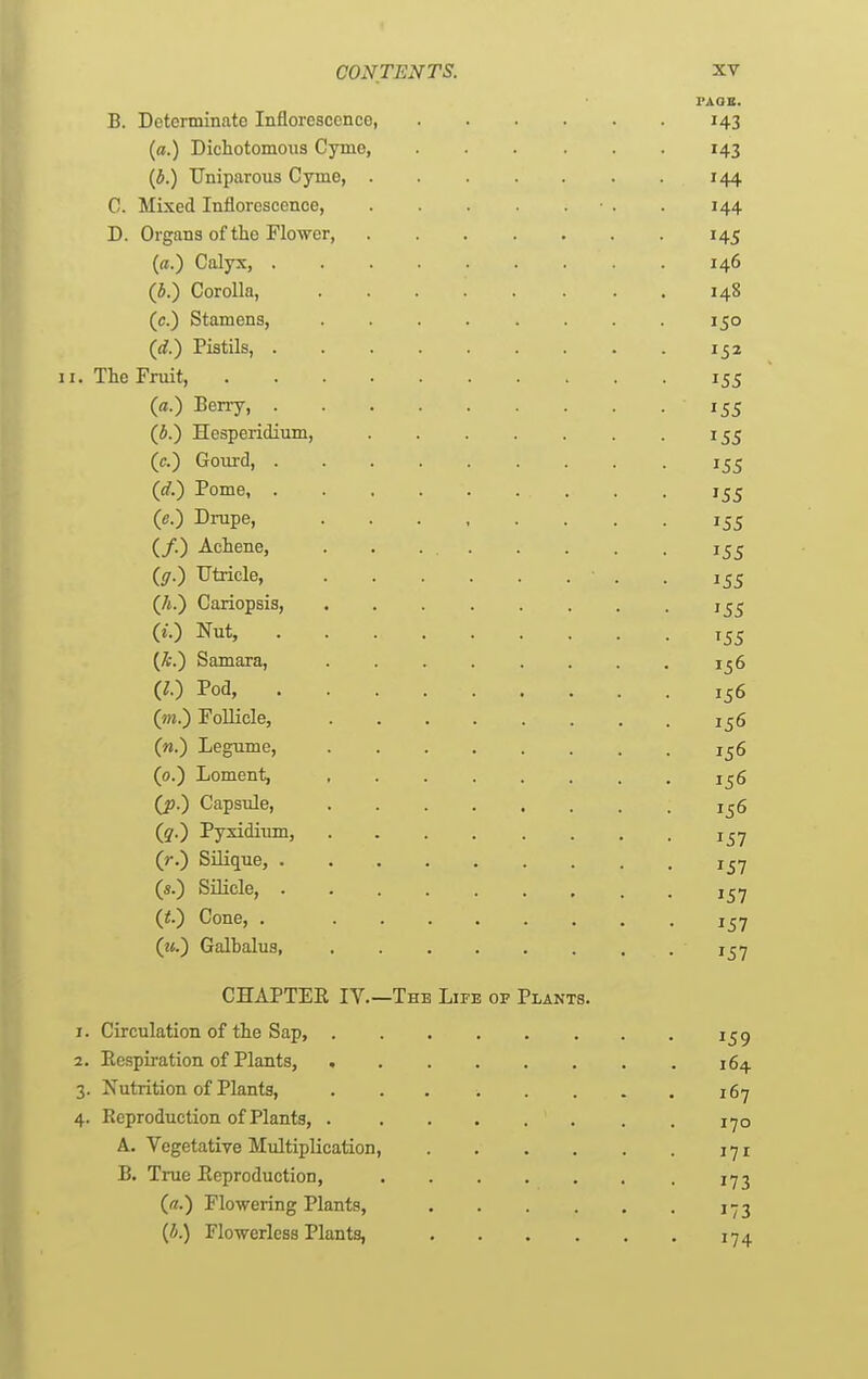 FAOB. B. Determinate Inflorescence 143 («.) Dichotomous Cyme, 143 {b.) Uniparous Cyme, 144 C. Mixed Inflorescence, • . . 144 D. Organs of the Flower, 145 (o.) Calyx, 146 (h.) Corolla, 148 (c.) Stamens, . . . . . . . 150 (d.) Pistils, 152 II. The Fruit, 155 (a.) Berry, 155 (4.) Hesperidium, 155 (c.) Gourd, 155 (d.^ Pome 155 (e.) Drupe, 155 (/.) Achene, 155 ((7.) Utricle, . 155 (A.) Cariopsis, i^^ («.) Nut, 155 (A.) Samara, 1^6 GO Pod, 156 (m.) Follicle, 1^6 (n.) Legume, 156 (0.) Loment, 1^6 (jp.) Capsule, 1^6 (?•) Pyxidium, 157 (r.) Silique, i^Y («.) Silicle, Cone, . 157 (««.) Galbalus, 1^7 CHAPTER IV.—The Life of Plants. 1. Circulation of the Sap, i^g 2. Respiration of Plants, 164 3. Xutrition of Plants, 167 4. Reproduction of Plants, 170 A. Vegetative Multiplication, 171 B. True Reproduction, 173 (a.) Flowering Plants, 173 {h) Flowerless Plants, 174.