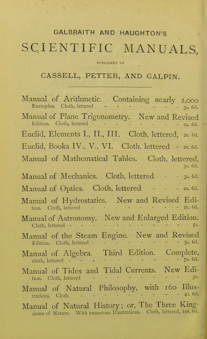 GALBRAITH AND HAUGHTON'S SCIENTIFIC MANUALS, PUBLISHED BY CASSELL, PETTER, AND GALPIN. Manual of Arithmetic. Containing nearly 2,000 Examples. Cloth, lettered ^s. 6d. Manual of Plane Trigonometry. New and Revised Edition. Cloth, lettered -------- 2s. 6d. Euclid, Elements I., II., III. Cloth, lettered, 2s. 6d. Euclid, Books IV., V., VI. Cloth, lettered - 2s. 6d. Manual of Mathematical Tables. Cloth, lettered, 3s. 6d. Manual of Mechanics. Cloth, lettered - - 3s- 6d. Manual of Optics. Cloth, lettered - - - 2s. 6d. Manual of Hydrostatics. New and Revised Edi- tion. Cloth, lettered 2s. 6d. Manual of Astronomy. New and Enlarged Edition. Cloth, lettered 5s- Manual of the Steam Engine. New and Revised Edition. Cloth, lettered - - - 3s. 6d. Manual of Algebra. Third Edition. Complete, cloth, lettered - - - 7s. 6d. Manual of Tides and Tidal Currents. New Edi- tion. Cloth, lettered 3^- Manual of Natural Philosophy, with 160 Illus- trations. Cloth 4s- 6*^^- Manual of Natural History; or. The Three King- doms of Nature. With numerous Illustrations. Cloth, lettered, los. 6d.