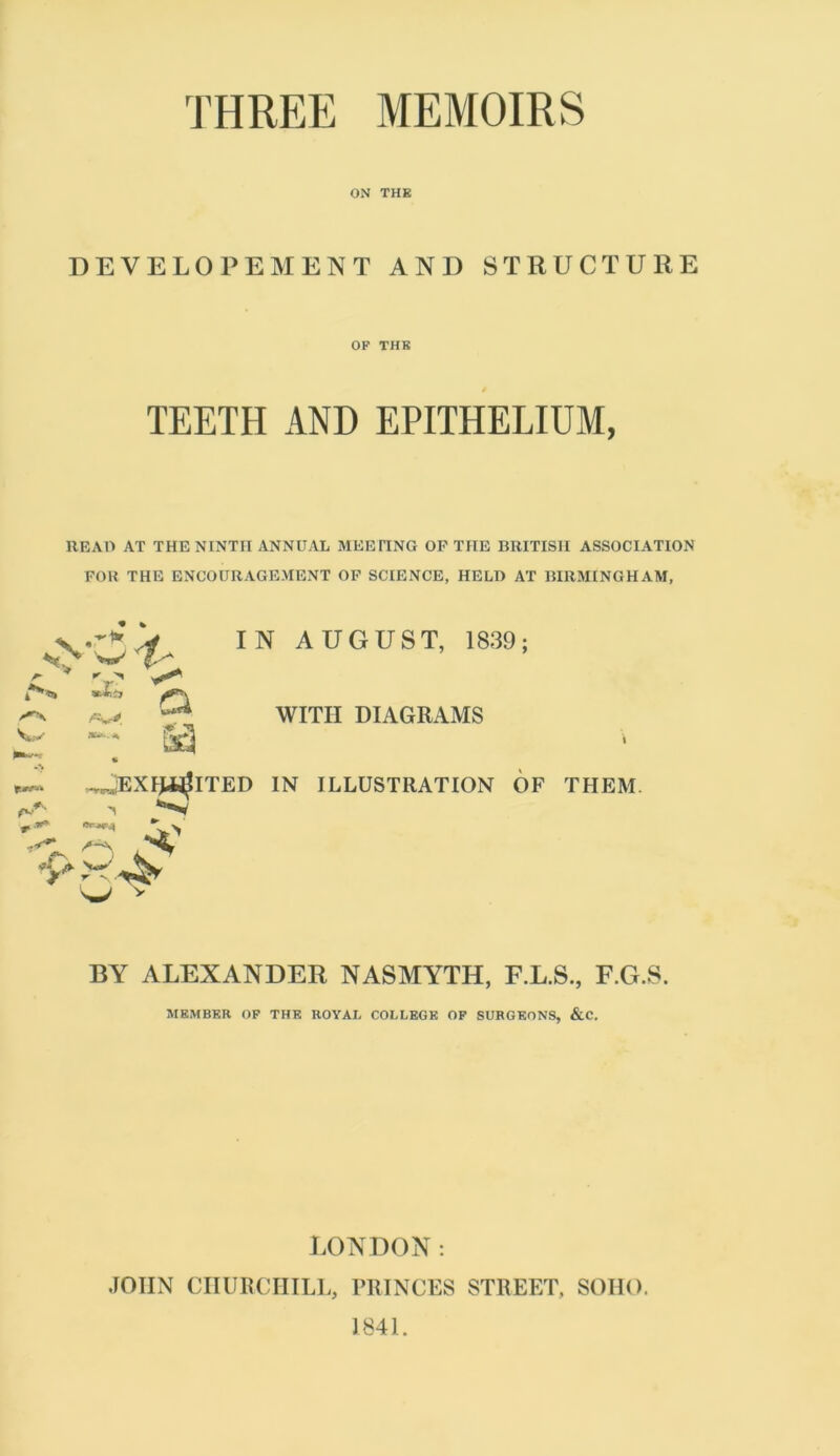 THREE MEMOIRS ON THE DEVELOPEMENT AND STRUCTURE OF THE 0 TEETH AND EPITHELIUM, READ AT THE NINTH ANNUAL MEEITNG OP THE BRITISH ASSOCIATION FOR THE ENCOURAGEMENT OP SCIENCE, HELD AT BIRMINGHAM, \ AUGUST, 1839; WITH DIAGRAMS \ IN ILLUSTRATION OF THEM. w* v BY ALEXANDER NASMYTH, F.L.S., F.G.S. MEMBER OF THE ROYAL COLLEGE OF SURGEONS, &C. r r ^ Vv;*' **■-* I? f jEXRHjlTED -i <*** /-a. 'J* A- Vo*' s? LONDON: JOHN CHURCHILL, PRINCES STREET, SOHO. 1841.