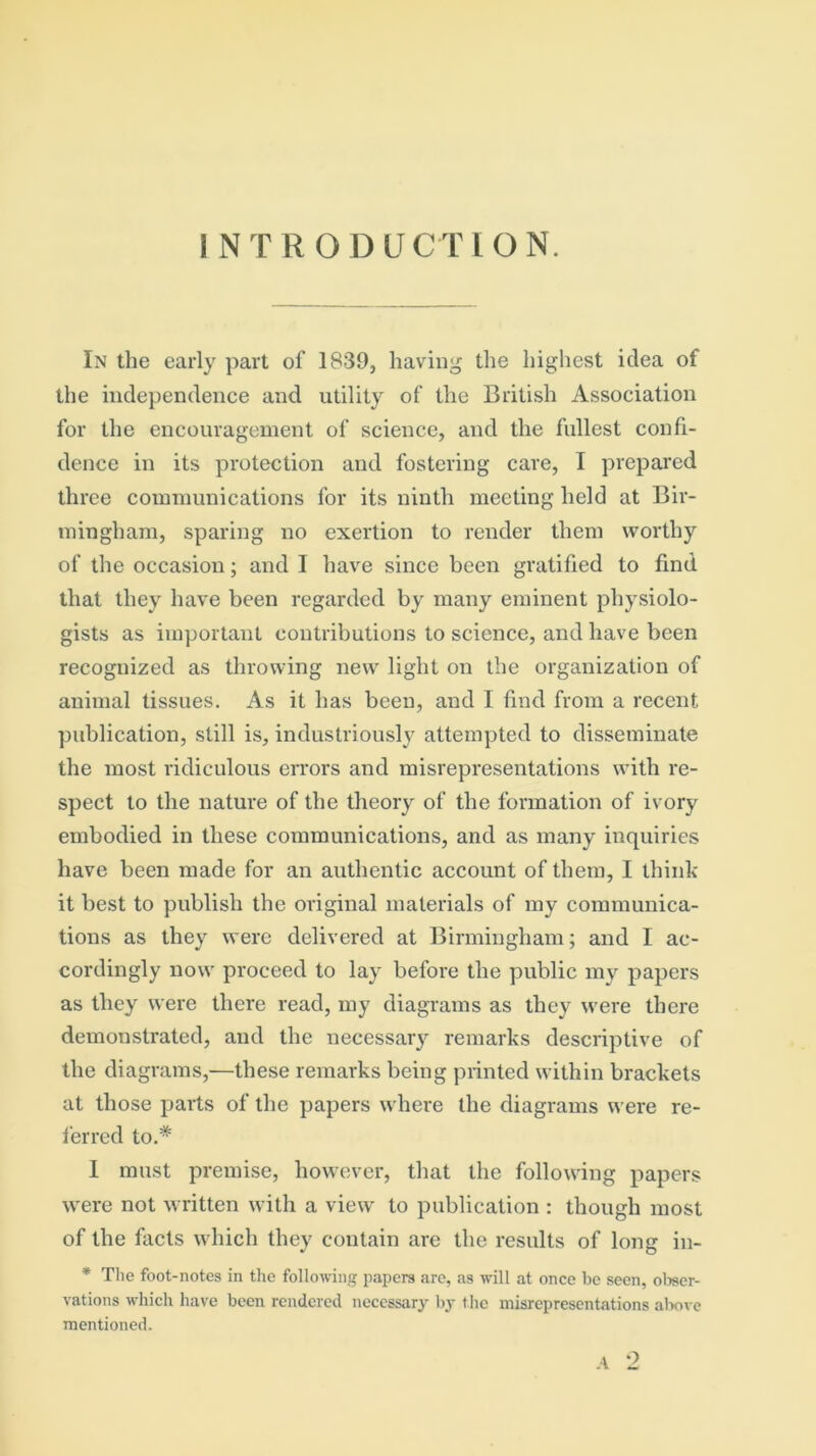 In the early part of 1839, having the highest idea of the independence and utility of the British Association for the encouragement of science, and the fullest confi- dence in its protection and fostering care, I prepared three communications for its ninth meeting held at Bir- mingham, sparing no exertion to render them worthy of the occasion; and I have since been gratified to find that they have been regarded by many eminent physiolo- gists as important contributions to science, and have been recognized as throwing new light on the organization of animal tissues. As it has been, and I find from a recent publication, still is, industriously attempted to disseminate the most ridiculous errors and misrepresentations with re- spect to the nature of the theory of the formation of ivory embodied in these communications, and as many inquiries have been made for an authentic account of them, I think it best to publish the original materials of my communica- tions as they were delivered at Birmingham; and I ac- cordingly now proceed to lay before the public my papers as they were there read, my diagrams as they were there demonstrated, and the necessary remarks descriptive of the diagrams,—these remarks being printed within brackets at those parts of the papers where the diagrams were re- ferred to* 1 must premise, however, that the following papers were not written with a view to publication : though most of the facts which they contain are the results of long in- * The foot-notes in the following papers are, as will at once be seen, obser- vations which have been rendered necessary by the misrepresentations above mentioned. A 2