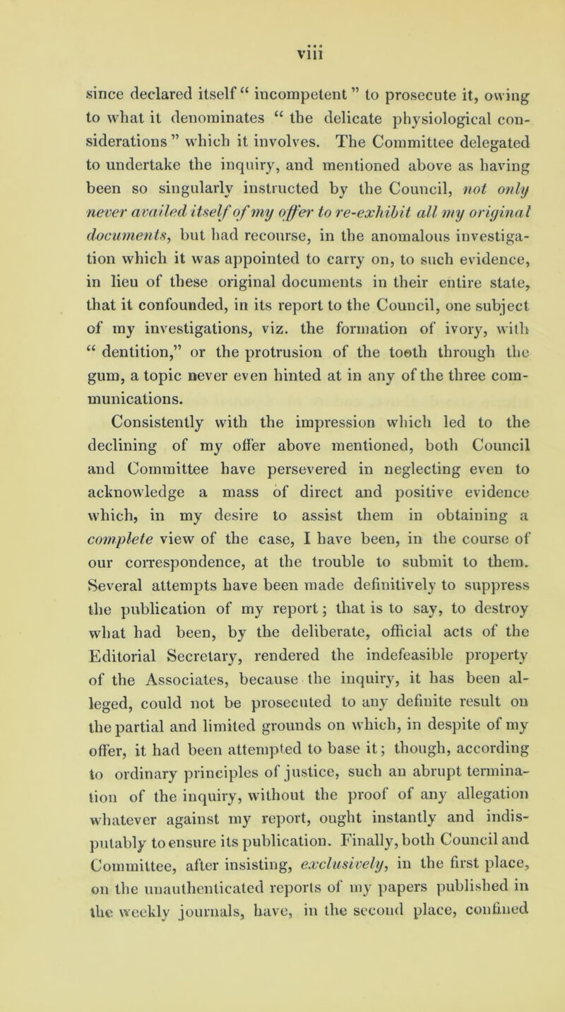 since declared itself “ incompetent ” to prosecute it, owing to what it denominates “ the delicate physiological con- siderations ” which it involves. The Committee delegated to undertake the inquiry, and mentioned above as having been so singularly instructed by the Council, not only never availed itself of my offer to re-exhibit all my original documents, but had recourse, in the anomalous investiga- tion which it was appointed to carry on, to such evidence, in lieu of these original documents in their entire state, that it confounded, in its report to the Council, one subject of my investigations, viz. the formation of ivory, with “ dentition,” or the protrusion of the tooth through the gum, a topic never even hinted at in any of the three com- munications. Consistently with the impression which led to the declining of my offer above mentioned, both Council and Committee have persevered in neglecting even to acknowledge a mass of direct and positive evidence which, in my desire to assist them in obtaining a complete view of the case, I have been, in the course of our correspondence, at the trouble to submit to them. Several attempts have been made definitively to suppress the publication of my report; that is to say, to destroy what had been, by the deliberate, official acts of the Editorial Secretary, rendered the indefeasible property of the Associates, because the inquiry, it has been al- leged, could not be prosecuted to any definite result on the partial and limited grounds on which, in despite of my offer, it had been attempted to base it; though, according to ordinary principles of justice, such an abrupt termina- tion of the inquiry, without the proof of any allegation whatever against my report, ought instantly and indis- putably to ensure its publication. Finally, both Council and Committee, after insisting, exclusively, in the first place, on the unauthenticated reports of my papers published in the weekly journals, have, in the second place, confined