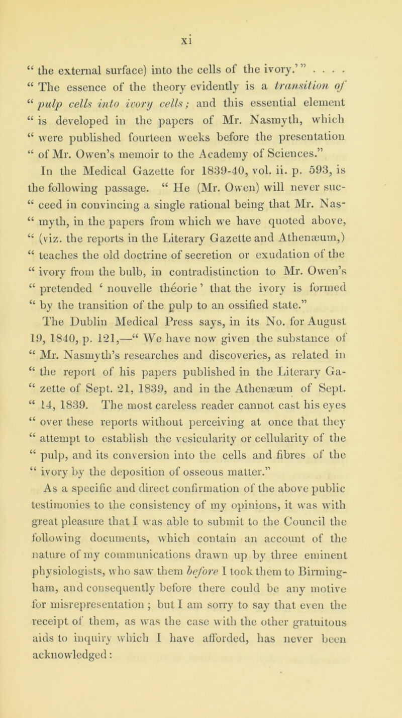 “ the external surface) into the cells of the ivory.’ ” . . . . 44 The essence of the theory evidently is a transition oj “ pulp cells into ivory cells; and this essential element 44 is developed in the papers of Mr. Nasmyth, which 44 were published fourteen weeks before the presentation “ of Mr. Owen’s memoir to the Academy of Sciences.” In the Medical Gazette for 1839-40, vol. ii. p. 593, is the following passage. 44 He (Mr. Owen) will never suc- 44 ceed in convincing a single rational being that Mr. Nas- 44 myth, in the papers from which we have quoted above, 44 (viz. the reports in the Literary Gazette and Athemeum,) 44 teaches the old doctrine of secretion or exudation of the “ ivory from the bulb, in contradistinction to Mr. Owen’s 44 pretended 4 nouvelle theorie ’ that the ivory is formed 44 by the transition of the pulp to an ossified state.” The Dublin Medical Press says, in its No. for August 19, 1840, p. 121,—44 We have now given the substance of 44 Air. Nasmyth’s researches and discoveries, as related in 44 the report of his papers published in the Literary Ga- 44 zette of Sept. 21, 1839, and in the Athenaeum of Sept. 44 14, 1839. The most careless reader cannot cast his eyes 44 over these reports without perceiving at once that they 44 attempt to establish the vesicularity or cellularity of the 44 pulp, and its conversion into the cells and fibres of the 44 ivory by the deposition of osseous matter.” As a specific and direct confirmation of the above public testimonies to the consistency of my opinions, it was with great pleasure that I was able to submit to the Council the following documents, which contain an account of the nature of my communications drawn up by three eminent physiologists, who saw them before 1 took them to Birming- ham, and consequently before there could be any motive for misrepresentation ; but I am sorry to say that even the receipt of them, as was the case with the other gratuitous aids to inquiry which l have afforded, has never been acknowledged: