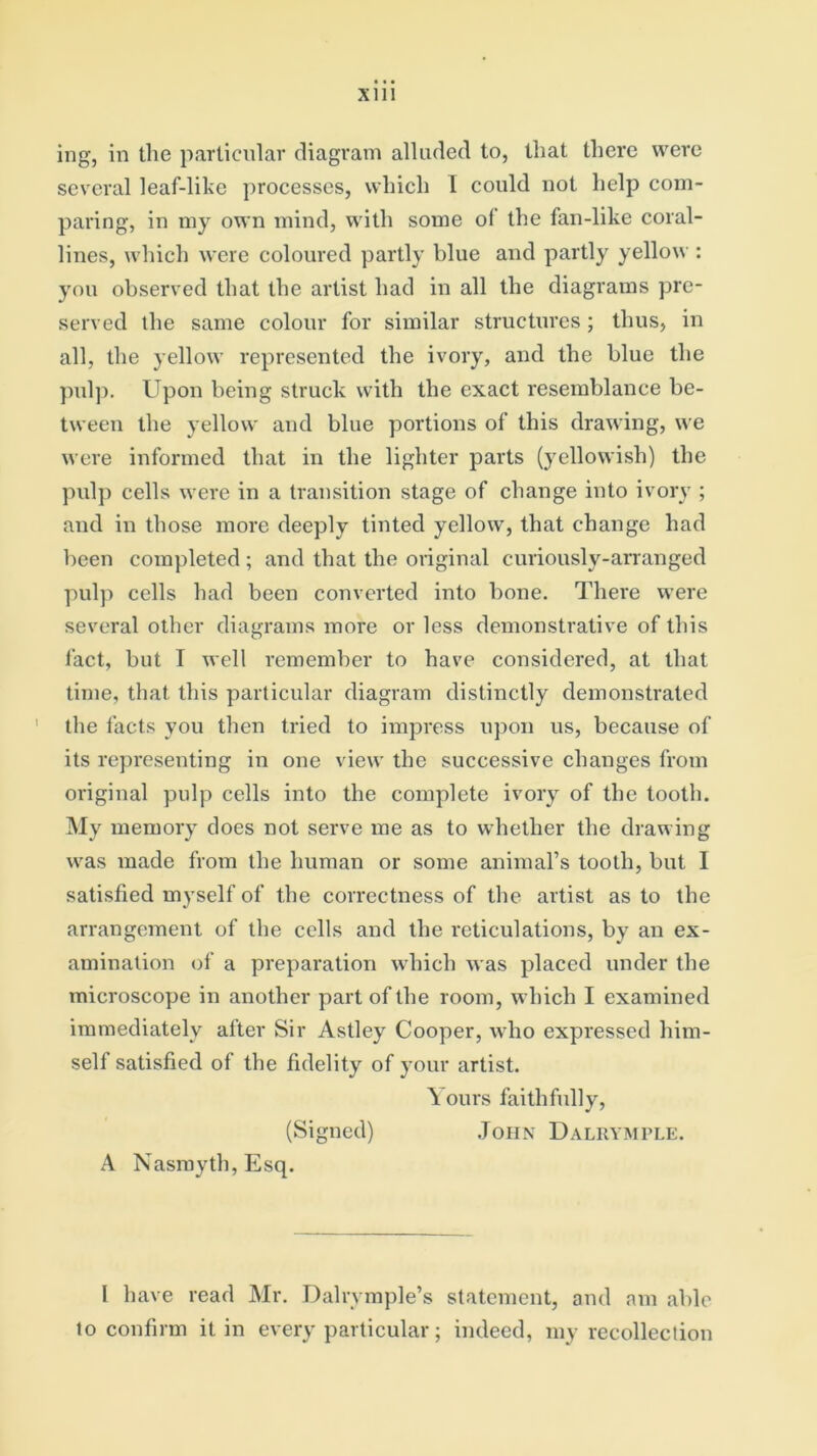 ing, in the particular diagram alluded to, that there were several leaf-like processes, which T could not help com- paring, in my own mind, with some ol the fan-like coral- lines, which were coloured partly blue and partly yellow : you observed that the artist had in all the diagrams pre- served the same colour for similar structures; thus, in all, the yellow represented the ivory, and the blue the pulp. Upon being struck with the exact resemblance be- tween the yellow and blue portions of this drawing, we were informed that in the lighter parts (yellowish) the pulp cells were in a transition stage of change into ivory ; and in those more deeply tinted yellow, that change had been completed ; and that the original curiously-arranged pulp cells had been converted into bone. There were several other diagrams more or less demonstrative of this fact, but I well remember to have considered, at that time, that this particular diagram distinctly demonstrated the facts you then tried to impress upon us, because of its representing in one view the successive changes from original pulp cells into the complete ivory of the tooth. My memory does not serve me as to whether the drawing was made from the human or some animal’s tooth, but 1 satisfied myself of the correctness of the artist as to the arrangement of the cells and the reticulations, by an ex- amination of a preparation which was placed under the microscope in another part of the room, which I examined immediately after Sir Astley Cooper, who expressed him- self satisfied of the fidelity of your artist. Yours faithfully, (Signed) John Dalrymple. A Nasmyth, Esq. I have read Mr. Dalrymple’s statement, and am able to confirm it in every particular; indeed, my recollection