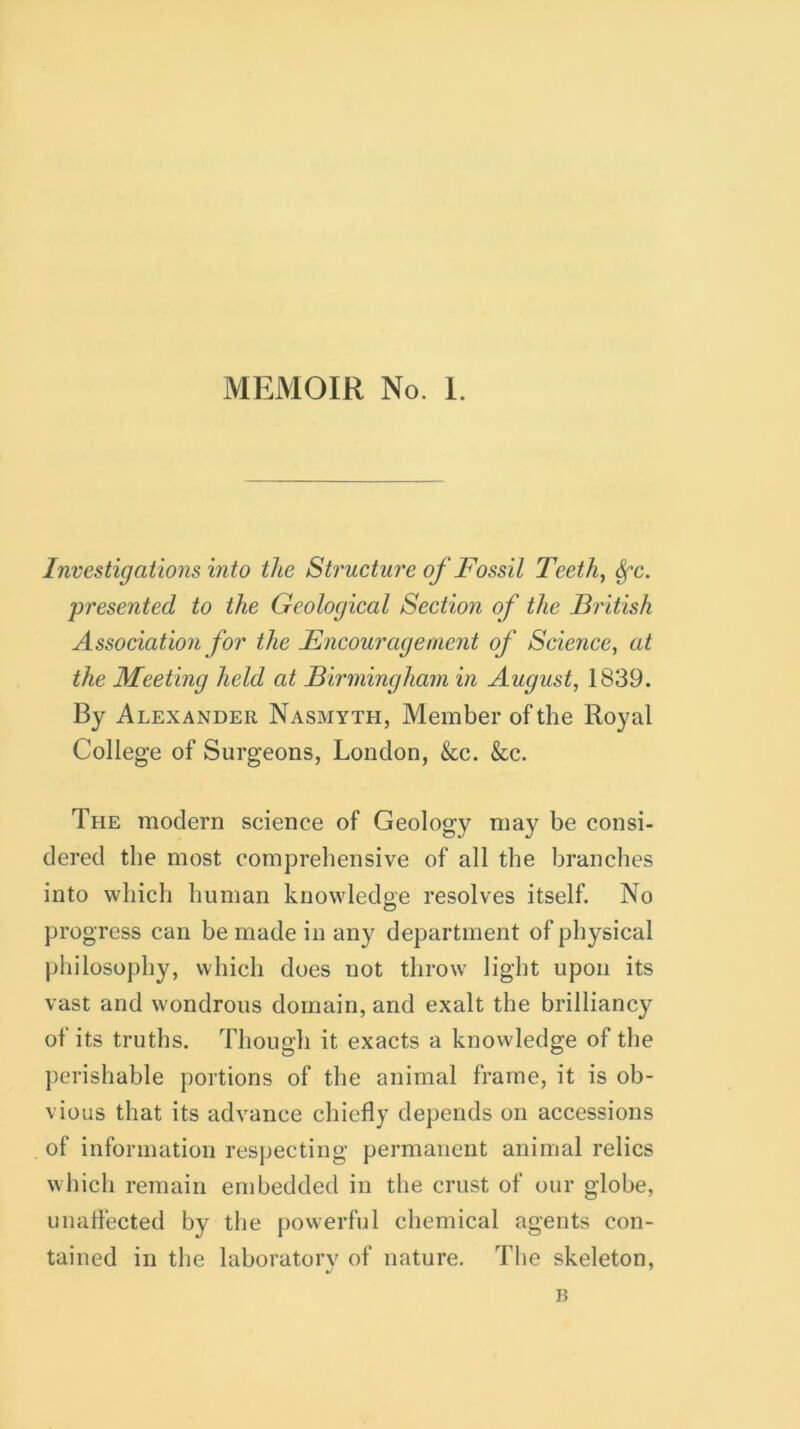 Investigations into the Structure of Fossil Teeth, Sfc. presented to the Geological Section of the British Association for the Encouragement of Science, at the Meeting held at Birmingham in August, 1839. By Alexander Nasmyth, Member of the Royal College of Surgeons, London, &c. &c. The modern science of Geology may be consi- dered the most comprehensive of all the branches into which human knowledge resolves itself. No progress can be made in any department of physical philosophy, which does not throw light upon its vast and wondrous domain, and exalt the brilliancy of its truths. Though it exacts a knowledge of the perishable portions of the animal frame, it is ob- vious that its advance chiefly depends on accessions of information respecting permanent animal relics which remain embedded in the crust of our globe, unaffected by the powerful chemical agents con- tained in the laboratory of nature. The skeleton, B