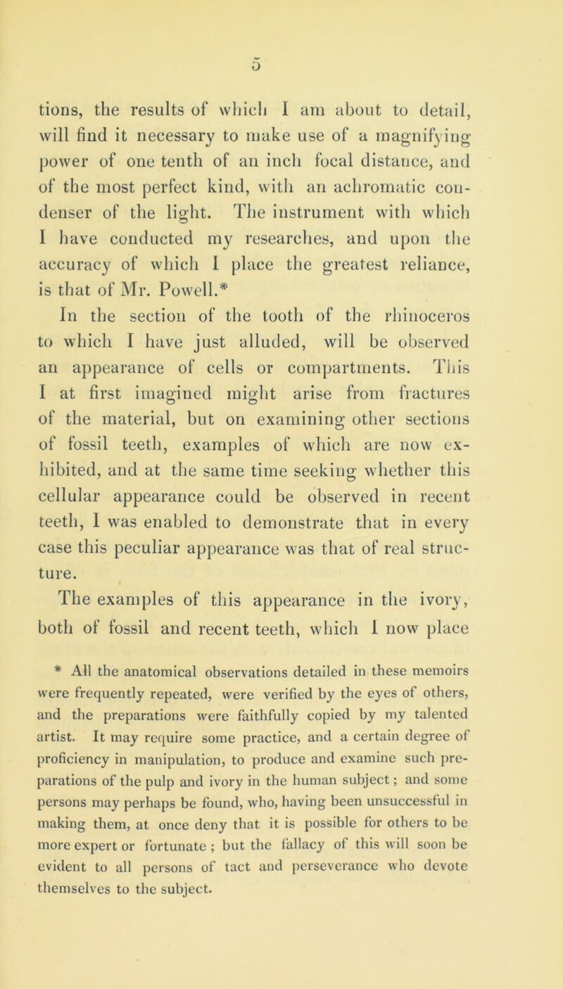 0 tions, the results of which 1 am about to detail, will find it necessary to make use of a magnifying- power of one tenth of an inch focal distance, and of the most perfect kind, with an achromatic con- denser of the light. The instrument with which I have conducted my researches, and upon the accuracy of which I place the greatest reliance, is that of Mr. Powell.* In the section of the tooth of the rhinoceros to which I have just alluded, will be observed an appearance of cells or compartments. This I at first imagined might arise from fractures of the material, but on examining other sections of fossil teeth, examples of which are now ex- hibited, and at the same time seeking whether this cellular appearance could be observed in recent teeth, 1 was enabled to demonstrate that in every case this peculiar appearance was that of real struc- ture. The examples of this appearance in the ivory, both of fossil and recent teeth, which I now place * All the anatomical observations detailed in these memoirs were frequently repeated, were verified by the eyes of others, and the preparations were faithfully copied by my talented artist. It may require some practice, and a certain degree of proficiency in manipulation, to produce and examine such pre- parations of the pulp and ivory in the human subject; and some persons may perhaps be found, who, having been unsuccessful in making them, at once deny that it is possible for others to be more expert or fortunate ; but the fallacy of this will soon be evident to all persons of tact and perseverance who devote themselves to the subject.