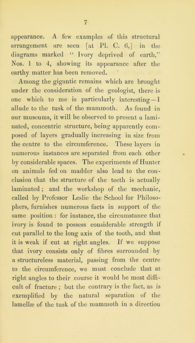 appearance. A few examples of this structural arrangement are seen [at PL C. 6,] in the diagrams marked “ Ivory deprived of earth,” Nos. 1 to 4, showing its appearance after the earthy matter has been removed. Among the gigantic remains which are brought under the consideration of the geologist, there is one which to me is particularly interesting—I allude to the tusk of the mammoth. As found in our museums, it will be observed to present a lami- nated, concentric structure, being apparently com- posed of layers gradually increasing in size from the centre to the circumference. These layers in numerous instances are separated from each other by considerable spaces. The experiments of Hunter on animals fed on madder also lead to the con- clusion that the structure of the teeth is actually laminated; and the workshop of the mechanic, called by Professor Leslie the School for Philoso- phers, furnishes numerous facts in support of the same position : for instance, the circumstance that ivory is found to possess considerable strength if cut parallel to the long axis of the tooth, and that it is weak if cut at right angles. If we suppose that ivory consists only of fibres surrounded by a structureless material, passing from the centre to the circumference, we must conclude that at right angles to their course it would be most diffi- cult of fracture ; but the contrary is the fact, as is exemplified by the natural separation of the lamellae of the tusk of the mammoth in a direction