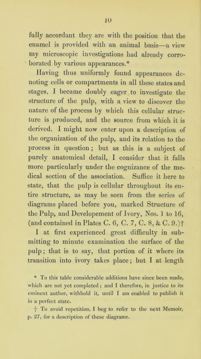 fully accordant they are with the position that the enamel is provided with an animal basis—a view my microscopic investigations had already corro- borated by various appearances.* Having thus uniformly found appearances de- noting cells or compartments in all these states and stages, I became doubly eager to investigate the structure of the pulp, with a view to discover the nature of the process by which this cellular struc- ture is produced, and the source from which it is derived. I might now enter upon a description of the organization of the pulp, and its relation to the process in question ; but as this is a subject of purely anatomical detail, I consider that it falls more particularly under the cognizance of the me- dical section of the association. Suffice it here to state, that the pulp is cellular throughout its en- tire structure, as may be seen from the series of diagrams placed before you, marked Structure of the Pulp, and Developement of Ivory, Nos. 1 to 16, (and contained in Plates C. 6, C. 7, C. 8, & C. 9.)f I at first experienced great difficulty in sub- mitting to minute examination the surface of the pulp; that is to say, that portion of it where its transition into ivory takes place; but I at length * To this table considerable additions have since been made, which are not yet completed; and I therefore, in justice to its eminent author, withhold it, until I am enabled to publish it in a perfect state. -j- To avoid repetition, I beg to refer to the next Memoir, p. 27, for a description of these diagrams.