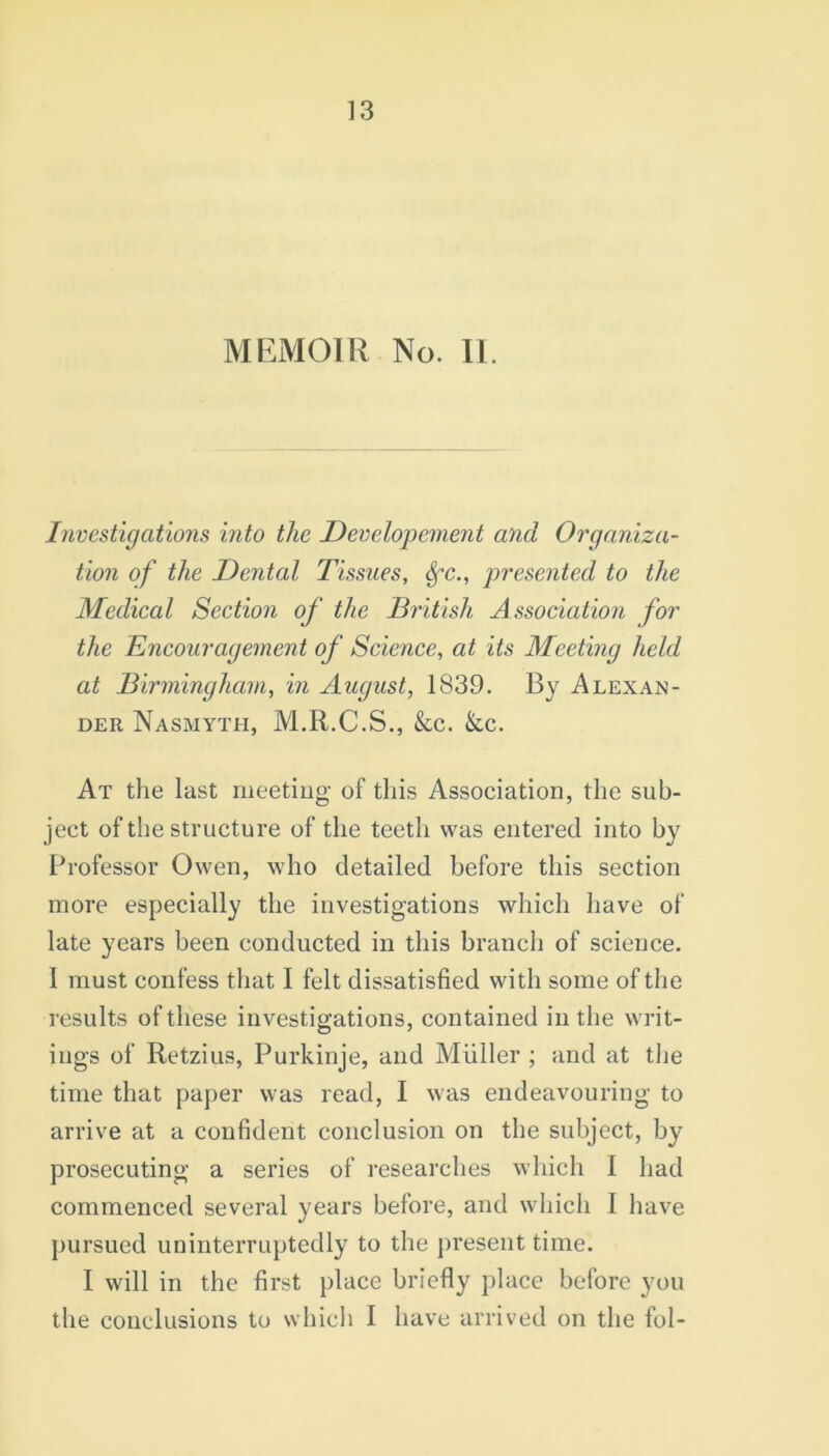 MEMOIR No. II. Investigations into the Developement and Organiza- tion of the Dental Tissues, Sfc., presented to the Medical Section of the British Association for the Encouragement of Science, at its Meeting held at Birmingham, in August, 1839. By Alexan- der Nasmyth, M.R.C.S., kc. kc. At the last meeting of this Association, the sub- ject of the structure of the teeth was entered into by Professor Owen, who detailed before this section more especially the investigations which have of late years been conducted in this branch of science. I must confess that I felt dissatisfied with some of the results of these investigations, contained in the writ- ings of Retzius, Purkinje, and Muller ; and at the time that paper was read, I was endeavouring to arrive at a confident conclusion on the subject, by prosecuting a series of researches which I had commenced several years before, and which I have pursued uninterruptedly to the present time. I will in the first place briefly place before you the conclusions to which I have arrived on the fol-