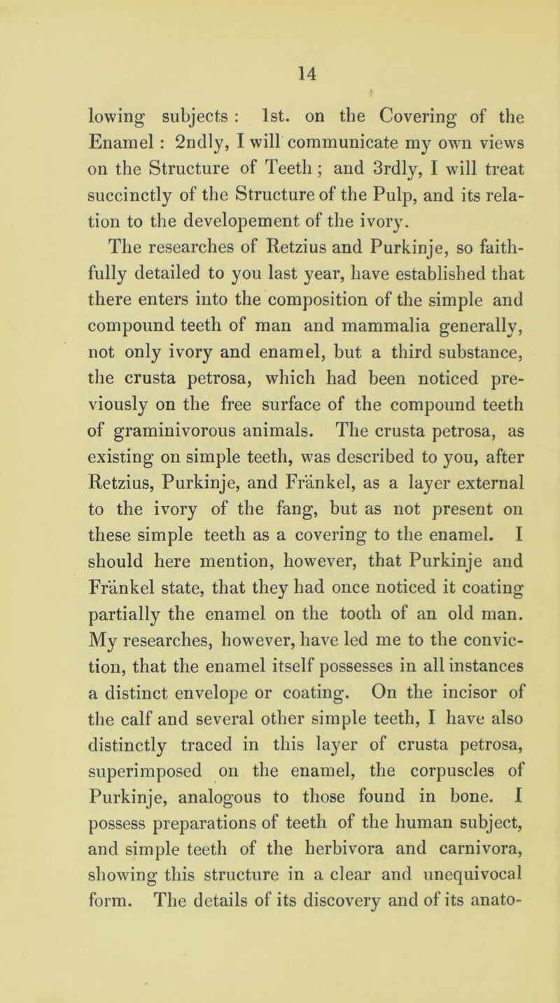 lowing subjects : 1st. on the Covering of the Enamel : 2ndly, I will communicate my own views on the Structure of Teeth; and 3rdly, I will treat succinctly of the Structure of the Pulp, and its rela- tion to the developement of the ivory. The researches of Retzius and Purkinje, so faith- fully detailed to you last year, have established that there enters into the composition of the simple and compound teeth of man and mammalia generally, not only ivory and enamel, but a third substance, the crusta petrosa, which had been noticed pre- viously on the free surface of the compound teeth of graminivorous animals. The crusta petrosa, as existing on simple teeth, was described to you, after Retzius, Purkinje, and Frankel, as a layer external to the ivory of the fang, but as not present on these simple teeth as a covering to the enamel. I should here mention, however, that Purkinje and Frankel state, that they had once noticed it coating partially the enamel on the tooth of an old man. My researches, however, have led me to the convic- tion, that the enamel itself possesses in all instances a distinct envelope or coating. On the incisor of the calf and several other simple teeth, I have also distinctly traced in this layer of crusta petrosa, superimposed on the enamel, the corpuscles of Purkinje, analogous to those found in bone. I possess preparations of teeth of the human subject, and simple teeth of the herbivora and carnivora, showing this structure in a clear and unequivocal form. The details of its discovery and of its anato-