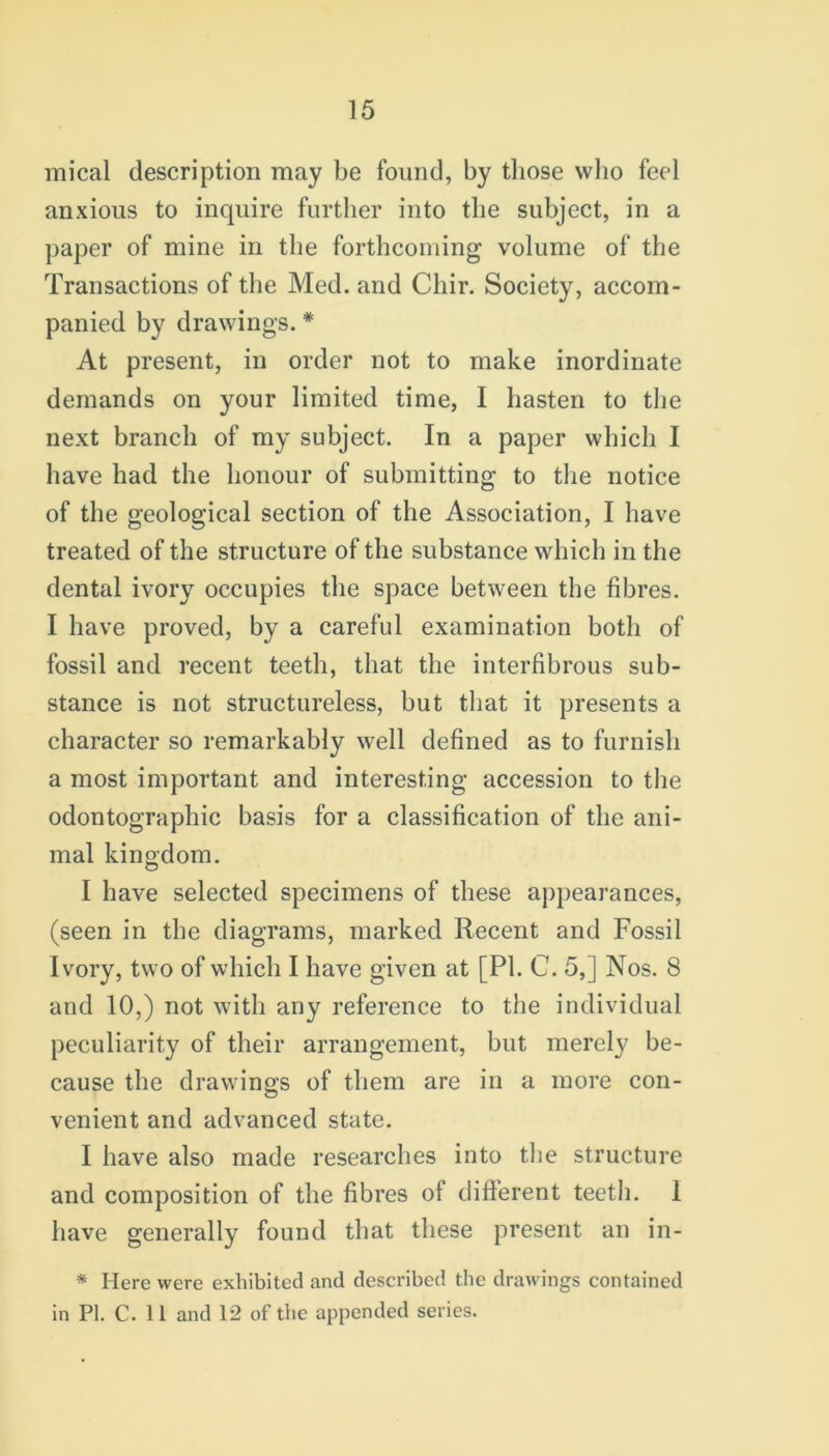 mical description may be found, by those who feel anxious to inquire further into the subject, in a paper of mine in the forthcoming volume of the Transactions of the Med. and Chir. Society, accom- panied by drawings. # At present, in order not to make inordinate demands on your limited time, I hasten to the next branch of my subject. In a paper which I have had the honour of submitting to the notice of the geological section of the Association, I have treated of the structure of the substance which in the dental ivory occupies the space between the fibres. I have proved, by a careful examination both of fossil and recent teeth, that the interfibrous sub- stance is not structureless, but that it presents a character so remarkably well defined as to furnish a most important and interesting accession to the odontographic basis for a classification of the ani- mal kingdom. I have selected specimens of these appearances, (seen in the diagrams, marked Recent and Fossil Ivory, two of which I have given at [PI. C. 5,] Nos. 8 and 10,) not with any reference to the individual peculiarity of their arrangement, but merely be- cause the drawings of them are in a more con- venient and advanced state. I have also made researches into the structure and composition of the fibres of difierent teeth. 1 have generally found that these present an in- * Here were exhibited and described the drawings contained in PI. C. 11 and 12 of the appended series.