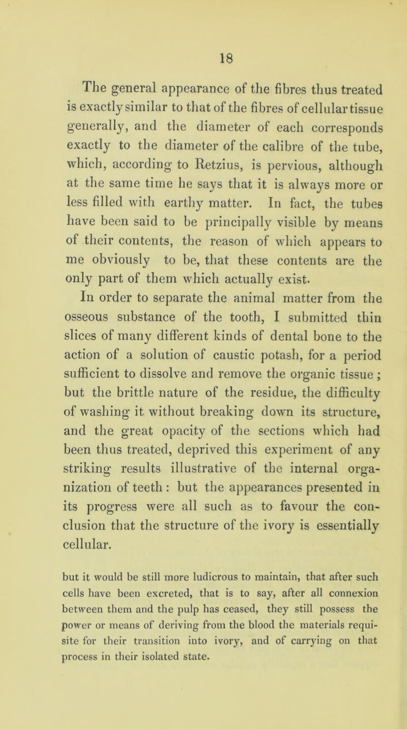 The general appearance of the fibres thus treated is exactly similar to that of the fibres of cellular tissue generally, and the diameter of each corresponds exactly to the diameter of the calibre of the tube, which, according to Retzius, is pervious, although at the same time he says that it is always more or less filled with earthy matter. In fact, the tubes have been said to be principally visible by means of their contents, the reason of which appears to me obviously to be, that these contents are the only part of them which actually exist. In order to separate the animal matter from the osseous substance of the tooth, I submitted thin slices of many different kinds of dental bone to the action of a solution of caustic potash, for a period sufficient to dissolve and remove the organic tissue ; but the brittle nature of the residue, the difficulty of washing it without breaking down its structure, and the great opacity of the sections which had been thus treated, deprived this experiment of any striking results illustrative of the internal orga- nization of teeth : but the appearances presented in its progress were all such as to favour the con- clusion that the structure of the ivory is essentially cellular. but it would be still more ludicrous to maintain, that after such cells have been excreted, that is to say, after all connexion between them and the pulp has ceased, they still possess the power or means of deriving from the blood the materials requi- site for their transition into ivory, and of carrying on that process in their isolated state.