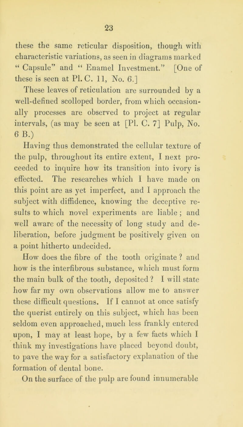 these the same reticular disposition, though with characteristic variations, as seen in diagrams marked “ Capsule” and “ Enamel Investment.” [One of these is seen at PI. C. 11, No. 6.] These leaves of reticulation are surrounded by a well-defined scolloped border, from which occasion- ally processes are observed to project at regular intervals, (as may be seen at [PI. C. 7] Pulp, No. 6 B.) Having thus demonstrated the cellular texture of the pulp, throughout its entire extent, I next pro- ceeded to inquire how its transition into ivory is effected. The researches which I have made on this point are as yet imperfect., and I approach the subject with diffidence, knowing the deceptive re- sults to which novel experiments are liable ; and well aware of the necessity of long study and de- liberation, before judgment be positively given on a point hitherto undecided. How does the fibre of the tooth originate ? and how is the interfibrous substance, which must form the main bulk of the tooth, deposited? I will state how far my own observations allow me to answer these difficult questions. If I cannot at once satisfy the querist entirely on this subject, which has been seldom even approached, much less frankly entered upon, I may at least hope, by a few facts which I think my investigations have placed beyond doubt, to pave the way for a satisfactory explanation ol the formation of dental bone. On the surface of the pulp are found innumerable