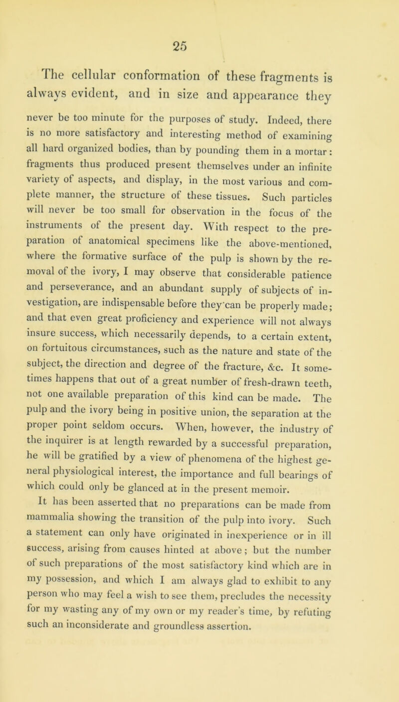 The cellular conformation of these fragments is always evident, and in size and appearance they never be too minute for the purposes of study. Indeed, there is no more satisfactory and interesting method of examining all hard organized bodies, than by pounding them in a mortar: fragments thus produced present themselves under an infinite vai iety ot aspects, and display, in the most various and com- plete manner, the structure of these tissues. Such particles will never be too small for observation in the focus of the instruments of the present day. With respect to the pre- paration of anatomical specimens like the above-mentioned, where the foimative surface of the pulp is shown by the re- moval of the ivory, I may observe that considerable patience and perseverance, and an abundant supply of subjects of in- vestigation, are indispensable before they can be properly made; and that even great proficiency and experience will not always insure success, which necessarily depends, to a certain extent, on fortuitous circumstances, such as the nature and state of the subject, the direction and degree of the fracture, &c. It some- times happens that out of a great number of fresh-drawn teeth, not one available preparation of this kind can be made. The pulp and the ivory being in positive union, the separation at the pioper point seldom occurs. When, however, the industry of the inquiier is at length rewarded by a successful preparation, he will be gratified by a view of phenomena of the highest ge- neral physiological interest, the importance and full bearings of which could only be glanced at in the present memoir. It has been asserted that no preparations can be made from mammalia showing the transition of the pulp into ivory. Such a statement can only have originated in inexperience or in ill success, arising from causes hinted at above; but the number of such preparations of the most satisfactory kind which are in my possession, and which I am always glad to exhibit to any person who may feel a wish to see them, precludes the necessity for my wasting any of my own or my reader's time, by refuting such an inconsiderate and groundless assertion.
