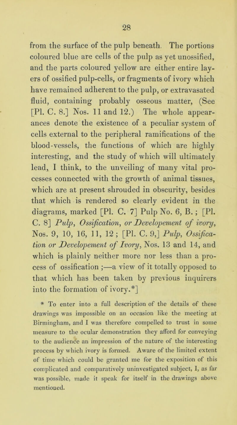 from the surface of the pulp beneath, The portions coloured blue are cells of the pulp as yet unossified, and the parts coloured yellow are either entire lay- ers of ossified pulp-cells, or fragments of ivory which have remained adherent to the pulp, or extravasated fluid, containing probably osseous matter, (See [PL C. 8.] Nos. 11 and 12.) The whole appear- ances denote the existence of a peculiar system of cells external to the peripheral ramifications of the blood-vessels, the functions of which are highly interesting, and the study of which will ultimately lead, I think, to the unveiling of many vital pro- cesses connected with the growth of animal tissues, which are at present shrouded in obscurity, besides that which is rendered so clearly evident in the diagrams, marked [PI. C. 7] Pulp No. 6, B. ; [PL C. 8] Pulp, Ossification, or Developement of ivory, Nos. 9, 10, 16, 11, 12; [PL C. 9,] Pulp, Ossifica- tion or Developement of Ivory, Nos. 13 and 14, and which is plainly neither more nor less than a pro- cess of ossification ;—a view of it totally opposed to that which has been taken by previous inquirers into the formation of ivory.*] * To enter into a full description of the details of these drawings was impossible on an occasion like the meeting at Birmingham, and I was therefore compelled to trust in some measure to the ocular demonstration they afford for conveying to the audience an impression of the nature of the interesting process by which ivory is formed. Aware of the limited extent of time which could be granted me for the exposition of this complicated and comparatively uninvestigated subject, I, as far was possible, made it speak for itself in the drawings above mentioned.