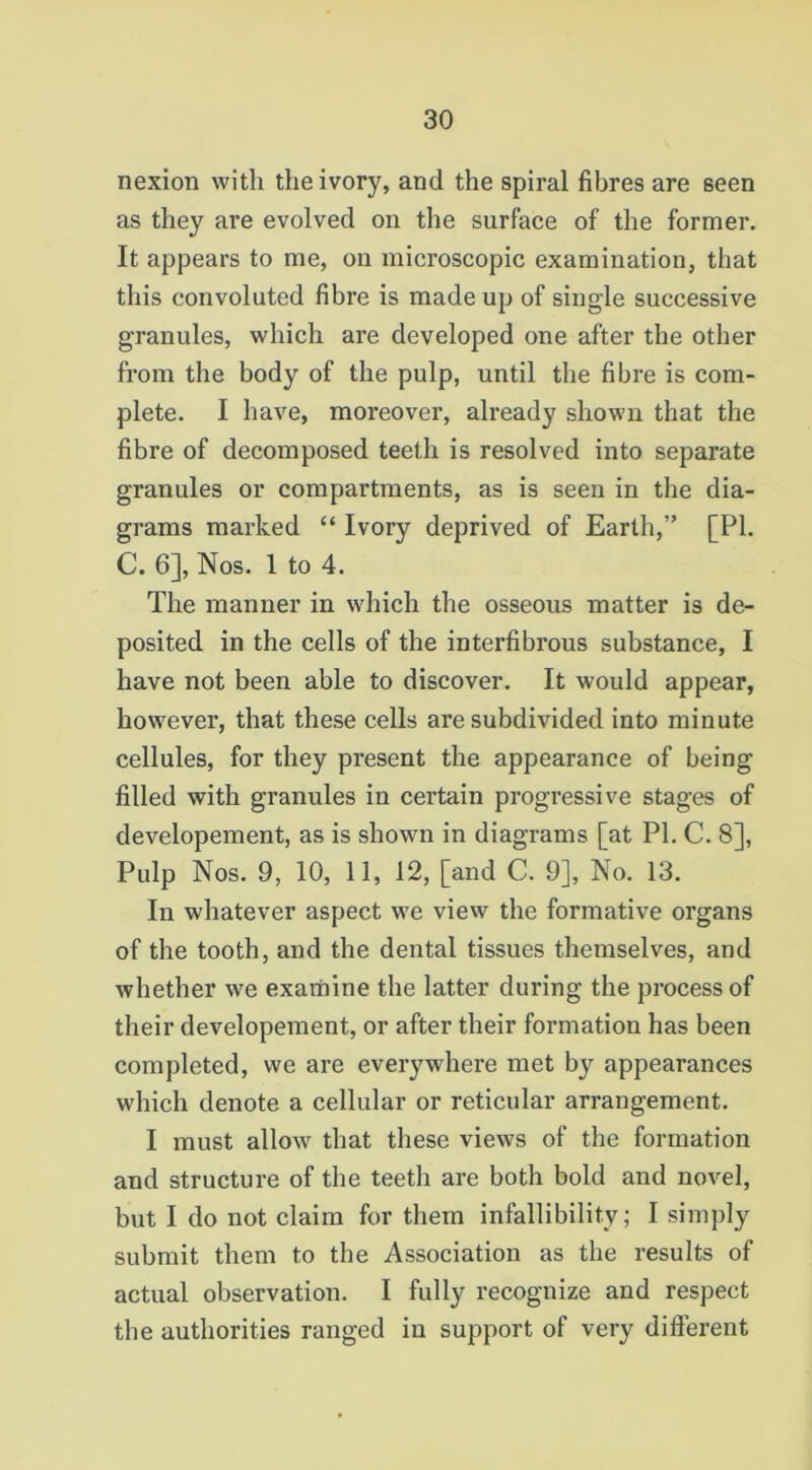 nexion with the ivory, and the spiral fibres are seen as they are evolved on the surface of the former. It appears to me, on microscopic examination, that this convoluted fibre is made up of single successive granules, which are developed one after the other from the body of the pulp, until the fibre is com- plete. I have, moreover, already shown that the fibre of decomposed teeth is resolved into separate granules or compartments, as is seen in the dia- grams marked “ Ivory deprived of Earth,” [PI. C. 6], Nos. 1 to 4. The manner in which the osseous matter is de- posited in the cells of the interfibrous substance, I have not been able to discover. It would appear, however, that these cells are subdivided into minute cellules, for they present the appearance of being filled with granules in certain progressive stages of developement, as is shown in diagrams [at PL C. 8], Pulp Nos. 9, 10, 11, 12, [and C. 9], No. 13. In whatever aspect we view the formative organs of the tooth, and the dental tissues themselves, and whether we examine the latter during the process of their developement, or after their formation has been completed, we are everywhere met by appearances which denote a cellular or reticular arrangement. I must allow that these views of the formation and structure of the teeth are both bold and novel, but I do not claim for them infallibility; I simply submit them to the Association as the results of actual observation. I fully recognize and respect the authorities ranged in support of very different
