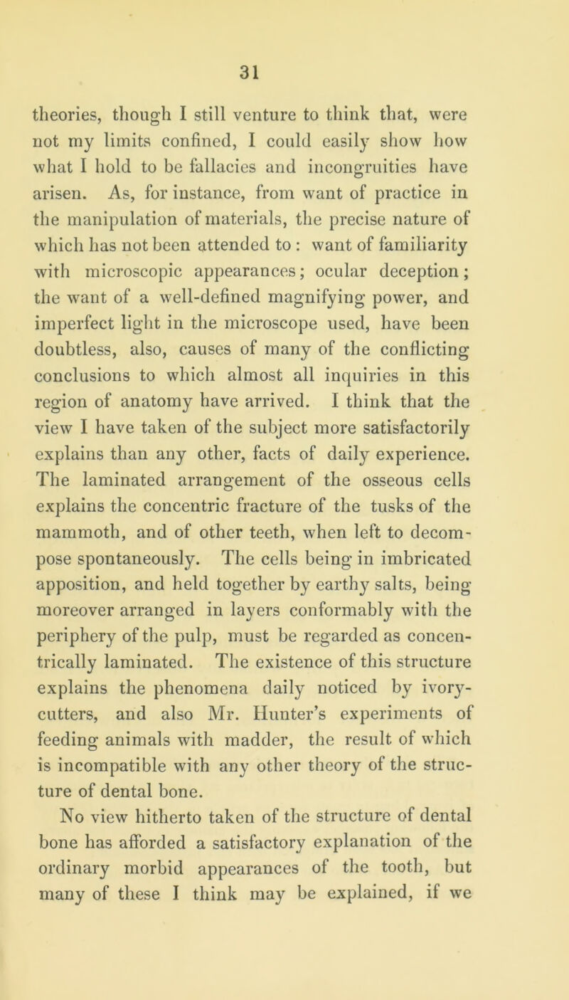 theories, though I still venture to think that, were not my limits confined, I could easily show how what I hold to be fallacies and incongruities have arisen. As, for instance, from want of practice in the manipulation of materials, the precise nature of which has not been attended to : want of familiarity with microscopic appearances; ocular deception; the want of a well-defined magnifying power, and imperfect light in the microscope used, have been doubtless, also, causes of many of the conflicting conclusions to which almost all inquiries in this region of anatomy have arrived. I think that the view I have taken of the subject more satisfactorily explains than any other, facts of daily experience. The laminated arrangement of the osseous cells explains the concentric fracture of the tusks of the mammoth, and of other teeth, when left to decom- pose spontaneously. The cells being in imbricated apposition, and held together by earthy salts, being moreover arranged in layers conformably with the periphery of the pulp, must be regarded as concen- trically laminated. The existence of this structure explains the phenomena daily noticed by ivory- cutters, and also Mr. Hunter’s experiments of feeding animals with madder, the result of which is incompatible with any other theory of the struc- ture of dental bone. No view hitherto taken of the structure of dental bone has afforded a satisfactory explanation of the ordinary morbid appearances of the tooth, but many of these I think may be explained, if we