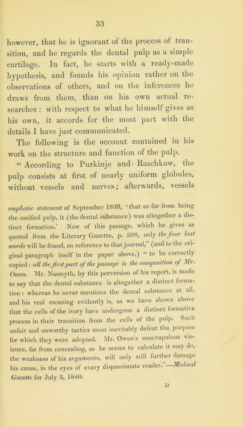 however, that lie is ignorant of the process ol tran- sition, and he regards the dental pulp as a simple cartilage. In fact, he starts with a ready-made hypothesis, and founds his opinion rather on the observations of others, and on the inferences he draws from them, than on his own actual re- searches : with respect to what lie himself gives as his own, it accords for the most part with the details I have just communicated. The following is the account contained in his work on the structure and function ot the pulp. “According to Purkinje and- Rasclikow, the pulp consists at first of nearly uniform globules, without vessels and nerves; afterwards, vessels emphatic statement of September 1839, ‘that so far from being the ossified pulp, it (the dental substance) was altogether a dis- tinct formation.’ Now of this passage, which he gives as quoted from the Literary Gazette, p. 598, only the four last tvords will be found, on reference to that journal, (and to the or i- ginal paragraph itself in the paper above,) “ to be coriectly copied : all the first part of the passage is the composition of Mr. Owen. Mr. Nasmyth, by this perversion of bis report, is made to say that the dental substance is altogether a distinct toima- tion : whereas he never mentions the dental substance at all, and his real meaning evidently is, as we have shown abov c that the cells of the ivory have undergone a distinct formativ e process in their transition from the cells ot the pulp. Such unfair and unworthy tactics must inevitably defeat the purpose for which they were adopted. Mr. Owens unscrupulous vio lence, far from concealing, as be seems to calculate it may d<>, the weakness of his arguments, will only still further damage his cause, in the eyes of every dispassionate reader. Medical Gazette for July 3, 1840. D