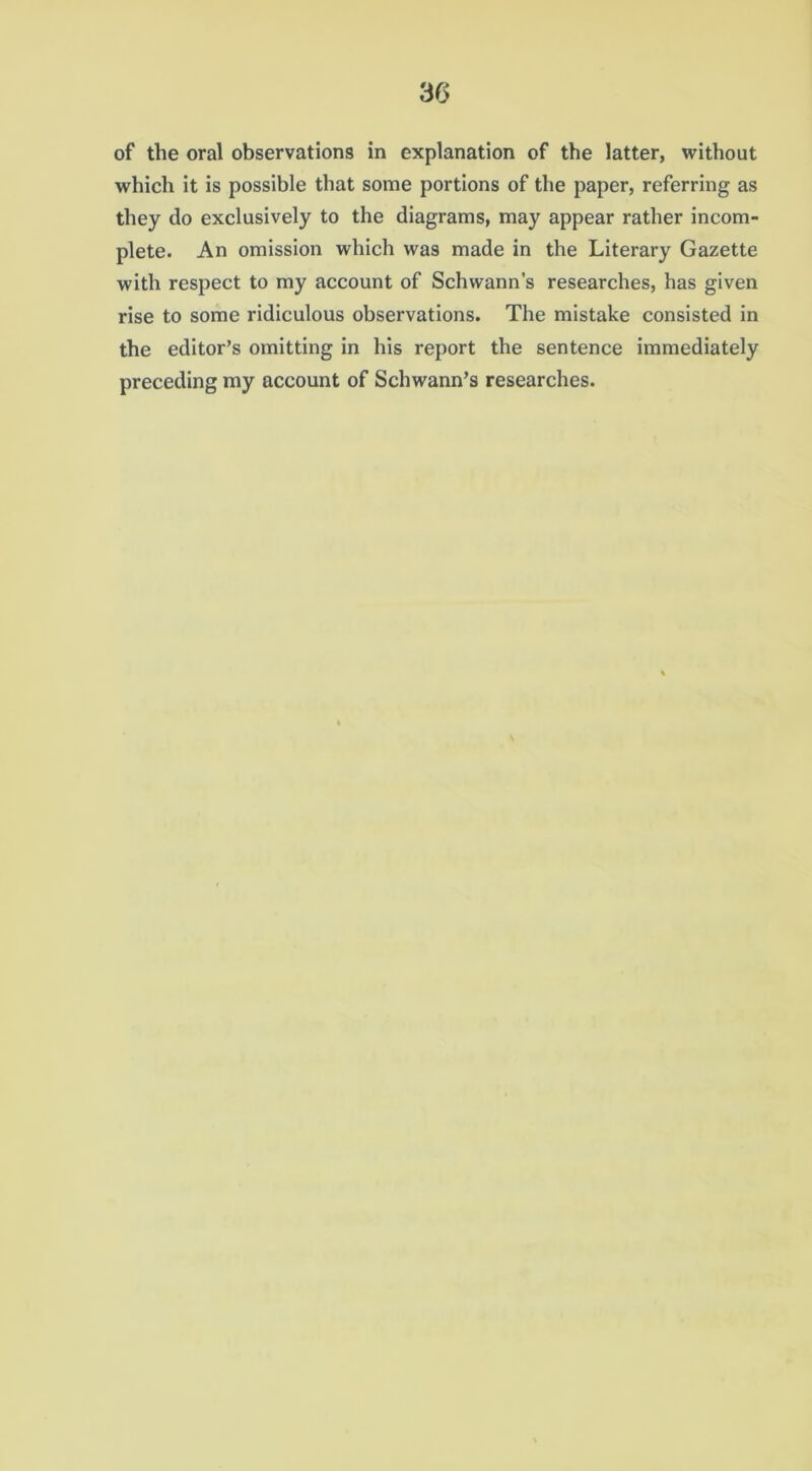 of the oral observations in explanation of the latter, without which it is possible that some portions of the paper, referring as they do exclusively to the diagrams, may appear rather incom- plete. An omission which was made in the Literary Gazette with respect to my account of Schwann’s researches, has given rise to some ridiculous observations. The mistake consisted in the editor’s omitting in his report the sentence immediately preceding my account of Schwann’s researches.