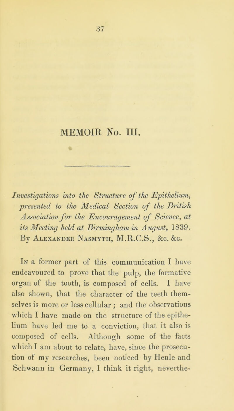 MEMOIR No. III. Investigations into the Structure of the Epithelium, presented to the Medical Section of the British Association for the Encouragement of Science, at its Meeting held at Birmingham in August, 1839. By Alexander Nasmyth, M.R.C.S., &c. &c. In a former part of this communication I have endeavoured to prove that the pulp, the formative organ of the tooth, is composed of cells. I have also shown, that the character of the teeth them- selves is more or less cellular ; and the observations which I have made on the structure of the epithe- lium have led me to a conviction, that it also is composed of cells. Although some of the facts which I am about to relate, have, since the prosecu- tion of my researches, been noticed by Henle and Schwann in Germany, I think it right, neverthe-