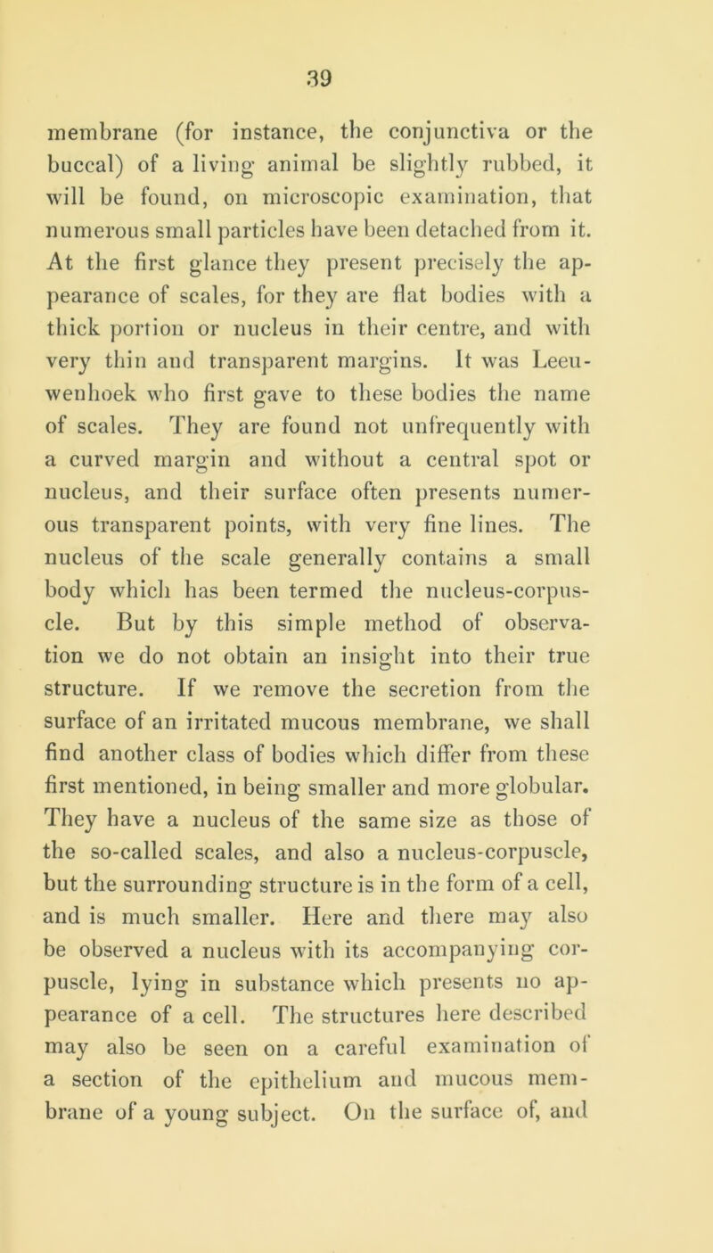 membrane (for instance, the conjunctiva or the buccal) of a living animal be slightly rubbed, it will be found, on microscopic examination, that numerous small particles have been detached from it. At the first glance they present precisely the ap- pearance of scales, for they are flat bodies with a thick portion or nucleus in their centre, and with very thin and transparent margins. It was Leeu- wenhoek who first gave to these bodies the name of scales. They are found not unfrequently with a curved margin and without a central spot or nucleus, and their surface often presents numer- ous transparent points, with very fine lines. The nucleus of the scale generally contains a small body which has been termed the nucleus-corpus- cle. But by this simple method of observa- tion we do not obtain an insight into their true structure. If we remove the secretion from the surface of an irritated mucous membrane, we shall find another class of bodies which differ from these first mentioned, in being smaller and more globular. They have a nucleus of the same size as those of the so-called scales, and also a nucleus-corpuscle, but the surrounding structure is in the form of a cell, and is much smaller. Here and there may also be observed a nucleus with its accompanying cor- puscle, lying in substance which presents no ap- pearance of a cell. The structures here described may also be seen on a careful examination ol a section of the epithelium and mucous mem- brane of a young subject. On the surface of, and
