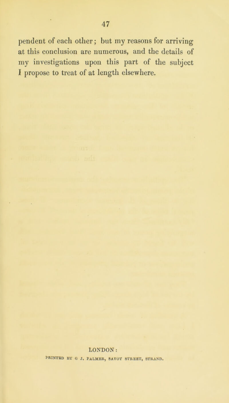 pendent of each other; but my reasons for arriving at this conclusion are numerous, and the details of my investigations upon this part of the subject I propose to treat of at length elsewhere. LONDON: PRINTED BY G J, PALMER, SAVOY STREET, STRAND.