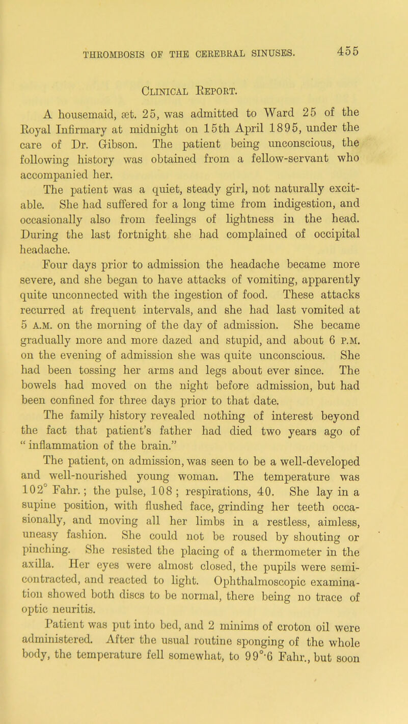 Clinical Eeport. A housemaid, tet. 25, was admitted to Ward 25 of the Koyal Infirmary at midnight on 15th April 1895, under the care of Dr. Gibson. The patient being unconscious, the following history was obtained from a fellow-servant who accompanied her. The patient was a quiet, steady girl, not naturally excit- able. She had suffered for a long time from indigestion, and occasionally also from feelings of lightness in the head. During the last fortnight she had complained of occipital headache. Four days prior to admission the headache became more severe, and she began to have attacks of vomiting, apparently quite unconnected with the ingestion of food. These attacks recurred at frequent intervals, and she had last vomited at 5 A.M. on the morning of the day of admission. She became gradually more and more dazed and stupid, and about 6 P.M. on the evening of admission she was quite unconscious. She had been tossing her arms and legs about ever since. The bowels had moved on the night before admission, but had been confined for three days prior to that date. The family history revealed nothing of interest beyond the fact that patient’s father had died two years ago of “ inflammation of the brain.” The patient, on admission, was seen to be a well-developed and well-nourished young woman. The temperature was 102° Fahr.; the pulse, 108 ; respirations, 40. She lay in a supine position, with flushed face, grinding her teeth occa- sionally, and moving all her limbs in a restless, aimless, uneasy fashion. She could not be roused by shouting or pinching. She resisted the placing of a thermometer in the axilla. Her eyes were almost closed, the pupils were semi- contracted, and reacted to light. Ophthalmoscopic examina- tion showed both discs to be normal, there being no trace of optic neuritis. Patient was put into bed, and 2 minims of croton oil were administered. After the usual routine sponging of the whole body, the temperature fell somewhat, to 99° 6 Fahr., but soon