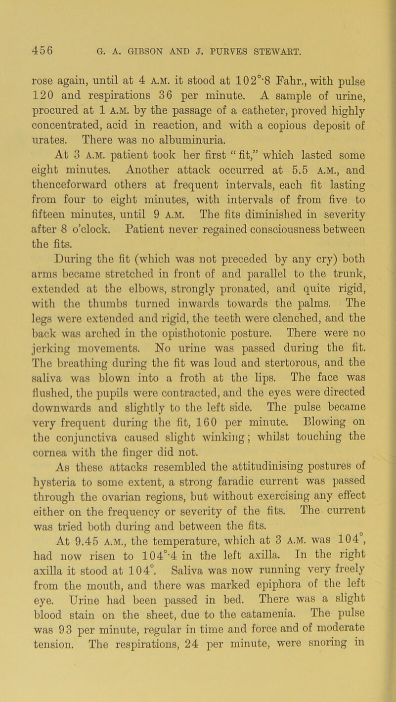 rose again, until at 4 a.m. it stood at 102o,8 Fahr., with pulse 120 and respirations 36 per minute. A sample of urine, procured at 1 a.m. by the passage of a catheter, proved highly concentrated, acid in reaction, and with a copious deposit of urates. There was no albuminuria. At 3 a.m. patient took her first “ fit,” which lasted some eight minutes. Another attack occurred at 5.5 A.M., and thenceforward others at frequent intervals, each fit lasting from four to eight minutes, with intervals of from five to fifteen minutes, until 9 a.m. The fits diminished in severity after 8 o’clock. Patient never regained consciousness between the fits. During the fit (which was not preceded by any cry) both arms became stretched in front of and parallel to the trunk, extended at the elbows, strongly pronated, and quite rigid, with the thumbs turned inwards towards the palms. The legs were extended and rigid, the teeth were clenched, and the back was arched in the opisthotonic posture. There were no jerking movements. No urine was passed during the fit. The breathing during the fit was loud and stertorous, and the saliva was blown into a froth at the lips. The face was flushed, the pupils were contracted, and the eyes were directed downwards and slightly to the left side. The pulse became very frequent during the fit, 160 per minute. Blowing on the conjunctiva caused slight winking; whilst touching the cornea with the finger did not. As these attacks resembled the attitudinising postures of hysteria to some extent, a strong faradic current was passed through the ovarian regions, but without exercising any effect either on the frequency or severity of the fits. The current was tried both during and between the fits. At 9.45 a.m., the temperature, which at 3 a.m. was 104 , had now risen to 104°‘4 in the left axilla. In the right axilla it stood at 104°. Saliva was now running very freely from the mouth, and there was marked epiphora of the left eye. Urine had been passed in bed. There was a slight blood stain on the sheet, due to the catamenia. The pulse was 93 per minute, regular in time and force and of moderate tension. The respirations, 24 per minute, were snoring in