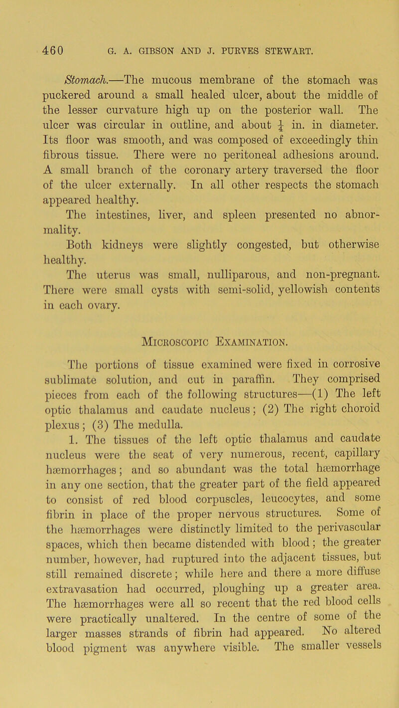 Stomach.—The mucous membrane of the stomach was puckered around a small healed ulcer, about the middle of the lesser curvature high up on the posterior wall. The ulcer was circular in outline, and about | in. in diameter. Its floor was smooth, and was composed of exceedingly thin fibrous tissue. There were no peritoneal adhesions around. A small branch of the coronary artery traversed the floor of the ulcer externally. In all other respects the stomach appeared healthy. The intestines, liver, and spleen presented no abnor- mality. Both kidneys were slightly congested, but otherwise healthy. The uterus was small, nulliparous, and non-pregnant. There were small cysts with semi-solid, yellowish contents in each ovary. Microscopic Examination. The portions of tissue examined were fixed in corrosive sublimate solution, and cut in paraffin. They comprised pieces from each of the following structures—(1) The left optic thalamus and caudate nucleus; (2) The right choroid plexus ; (3) The medulla. 1. The tissues of the left optic thalamus and caudate nucleus were the seat of very numerous, recent, capillary haemorrhages; and so abundant was the total haemorrhage in any one section, that the greater part of the field appeared to consist of red blood corpuscles, leucocytes, and some fibrin in place of the proper nervous structures. Some of the haemorrhages were distinctly limited to the perivascular spaces, which then became distended with blood; the greater number, however, had ruptured into the adjacent tissues, but still remained discrete; while here and there a more diffuse extravasation had occurred, ploughing up a greater area. The haemorrhages were all so recent that the red blood cells were practically unaltered. In the centre of some of the larger masses strands of fibrin had appeared. No altered blood pigment was anywhere visible. The smaller vessels