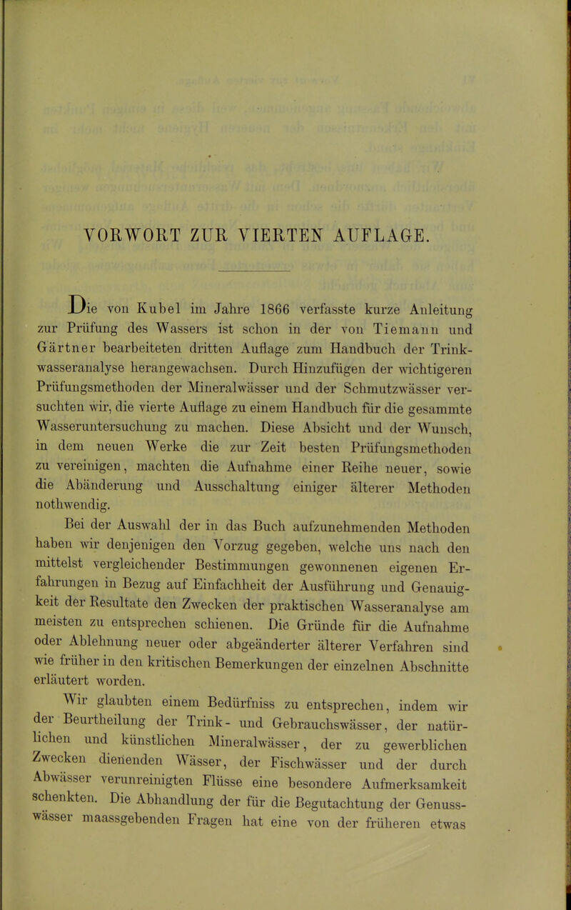 Die von Kübel im Jahre 1866 verfasste kurze Anleitung zur Prüfung des Wassers ist schon in der von Tiemann und Gärtner bearbeiteten dritten Auflage zum Handbuch der Trink- wasseranalyse herangewachsen. Durch Hinzufügen der wichtigeren Prüfungsmethoden der Mineralwässer und der Schmutzwässer ver- suchten wir, die vierte Auflage zu einem Handbuch für die gesammte Wasseruntersuchung zu machen. Diese Absicht und der Wunsch, in dem neuen Werke die zur Zeit besten Prüfungsmethoden zu vereinigen, machten die Aufnahme einer Reihe neuer, sowie die Abänderung und Ausschaltung einiger älterer Methoden noth wendig. Bei der Auswahl der in das Buch aufzunehmenden Methoden haben wir denjenigen den Vorzug gegeben, welche uns nach den mittelst vergleichender Bestimmungen gewonnenen eigenen Er- fahrungen in Bezug auf Einfachheit der Ausführung und Genauig- keit der Resultate den Zwecken der praktischen Wasseranalyse am meisten zu entsprechen schienen. Die Gründe fiir die Aufnahme oder Ablehnung neuer oder abgeänderter älterer Verfahren sind wie früher in den kritischen Bemerkungen der einzelnen Abschnitte erläutert worden. Wir glaubten einem Bedürfniss zu entsprechen, indem wir der Beurtheilung der Trink- und Gebrauchswässer, der natür- lichen und künstUchen Mineralwässer, der zu gewerblichen Zwecken dienenden Wässer, der Fischwässer und der durch Abwässer verunreinigten Flüsse eine besondere Aufmerksamkeit schenkten. Die Abhandlung der für die Begutachtung der Genuss- wässer maassgebenden Fragen hat eine von der früheren etwas