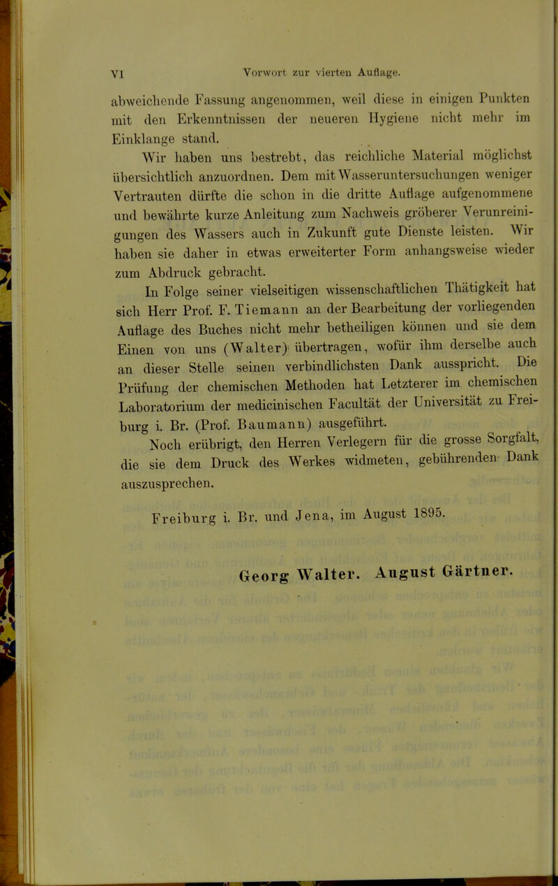 abweichende Fassung angenommen, weil diese in einigen Punkten mit den Erkenntnissen der neueren Hygiene nicht mehr im Einklänge stand. Wir haben uns bestrebt, das reichliche Material möglichst übersichtlich anzuordnen. Dem mit Wasseruntersuchungen weniger Vertrauten dürfte die schon in die dritte Auflage aufgenommene und bewährte kurze Anleitung zum Nachweis gröberer Verunreini- gungen des Wassers auch in Zukunft gute Dienste leisten. Wir haben sie daher in etwas erweiterter Form anhangsweise wieder zum Abdruck gebracht. In Folge seiner vielseitigen wissenschaftlichen Thätigkeit hat sich Herr Prof. F. Tiemann an der Bearbeitung der vorliegenden Auflage des Buches nicht mehr betheiligen können und sie dem Einen von uns (Walter) übertragen, wofür ihm derselbe auch an dieser Stelle seinen verbindlichsten Dank ausspricht. Die Prüfung der chemischen Methoden hat Letzterer im chemischen Laboratorium der medicinischen Facultät der Universität zu Frei- burg i. Br. (Prof. Baumann) ausgeführt. Noch erübrigt, den Herren Verlegern für die grosse Sorgfalt, die sie dem Druck des Werkes widmeten, gebührenden Dank auszusprechen. Freiburg i. Br. und Jena, im August 1895. Georg Walter. August Gärtner.