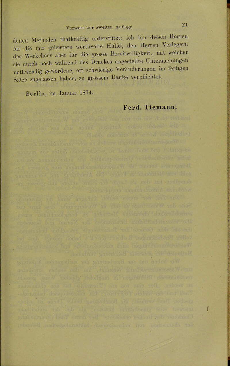 denen Methoden thatkräftig unterstützt; ich bin diesen Herren für cUe mir geleistete werthvolle Hülfe, den Herren Verlegern des Werkchens aber für die grosse Bereitwilligkeit, mit welcher sie durch noch während des Druckes angestellte Untersuchungen nothwendig gewordene, oft schwierige Veränderungen im fertigen Satze zugelassen haben, zu grossem Danke verpflichtet. Berlin, im Januar 1874. Ferd. Tiemann.