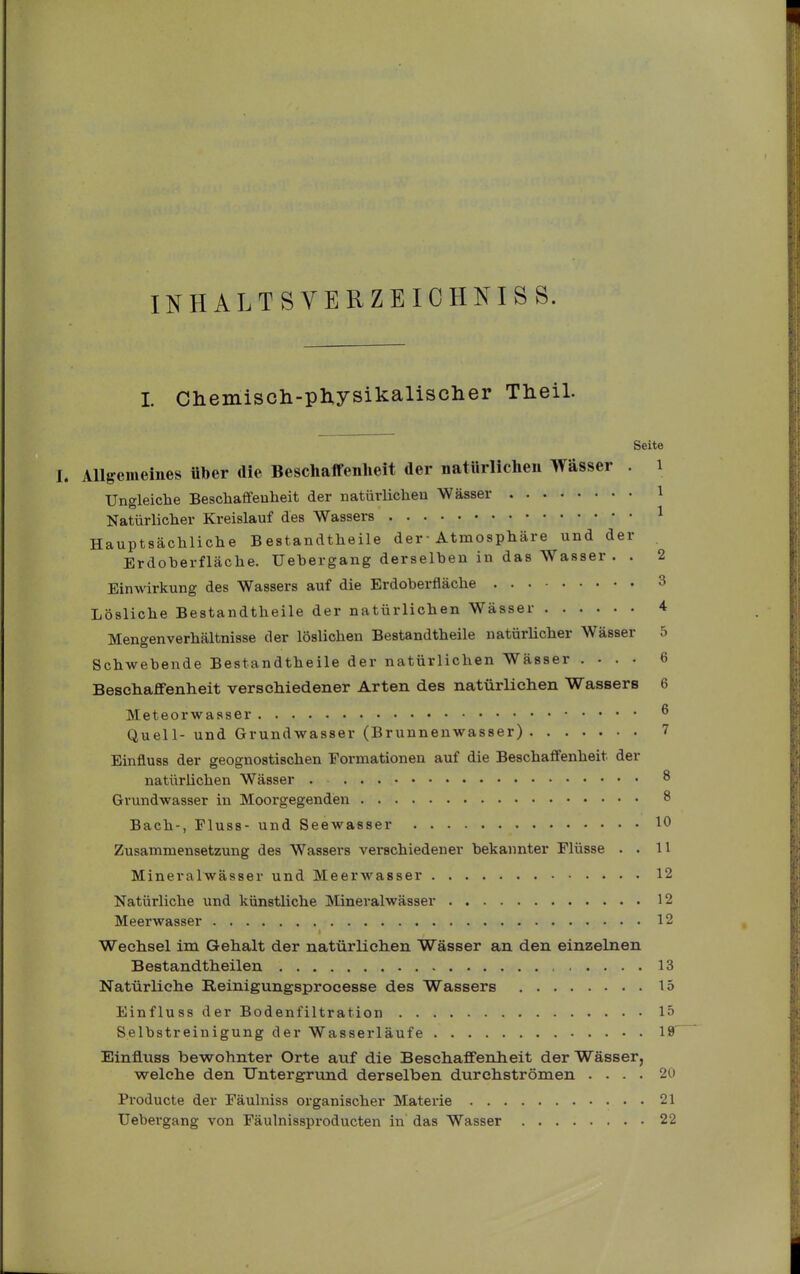 INHALTSVERZEICHNIS S. I Chemisch-physikalischer Theil. Seite L Allgemeines über die Beschaifenlieit der natürlichen Wässer . i Ungleiche Beschaffeuheit der natürlichen Wässer 1 Natürlicher Kreislauf des Wassers 1 Hauptsächliche Bestandtheile der• Atmosphäre und der Erdoherfläche. Uehergang derselben in das Wasser. . 2 Einwirkung des Wassers auf die Erdoherfläche 3 Lösliche Bestandtheile der natürlichen Wässer 4 Mengenverhältnisse der löslichen Bestandtheile natürhcher Wässer 5 Schwebende Bestandtheile der natürlichen Wässer .... 6 Beschaffenheit verschiedener Arten des natürlichen Wassers 6 Meteorwasser ^ Quell- und Grundwasser (Brunnenwasser) 7 Einfluss der geognostischen Formationen auf die Beschaffenheit der natürlichen Wässer . 8 Grundwasser in Moorgegenden 8 Bach-, Fluss- und Seewasser 10 Zusammensetzung des Wassers verschiedener bekannter Flüsse . . 11 Mineralwässer und Meerwasser 12 Natürliche und künstliche JNIineralwässer 12 Meerwasser 12 Wechsel im Gehalt der natürlich.en Wässer an den einzelnen Bestandth eilen ..... 13 Natürliche Reinigungsprocesse des Wassers 15 Einfluss der Bodenfiltration 15 Selbstreinigung der Wasserläufe 18 Einfluss bewohnter Orte auf die Beschaffenlieit der Wässer, welche den Untergrund derselben durchströmen .... 20 Pi'oducte der Fäulniss organischer Materie 21 Uebergang von Fäulnissproducten in das Wasser 22