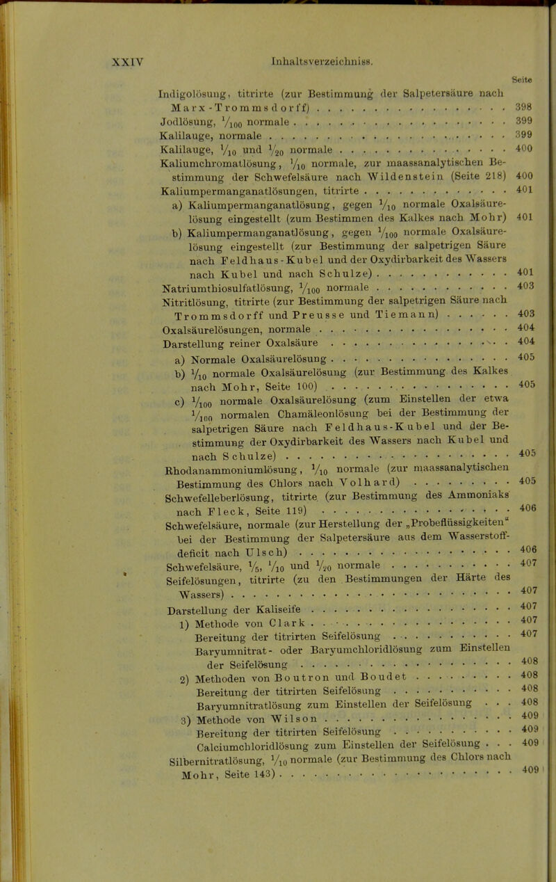 Seite Indigolüsung, titrirte (zur Bestimmung der Salpetersäure nach Marx-Tromms dorl'fj 398 Jodlösung, Vioo normale 399 Kalilauge, normale 399 Kalilauge, Vjo und Ygo normale 400 Kaliumchromatlösung, '/lo normale, zur maassanalytisclien Be- stimmung der Schwefelsäure nach Wildenstein (Seite 218) 400 Kaliumpermanganatlösungen, titrirte 401 a) Kaliumpermanganatlösung, gegen Vio normale Oxalsäure- lüsung eingestellt (zum Bestimmen des Kalkes nach Mohr) 401 b) Kaliumpermanganatlösung, gegen Vioo normale Oxalsäure- lösmig eingestellt (zur Bestimmung der salpetrigen Säure nach Feldhaus-Kubel und der Oxydirbarkeit des Wassers nach Kübel und nach Schulze) ^01 Natriumthiosulfatlösung, Vioo normale 403 Nitritlösung, titrirte (zur Bestimmung der salpetrigen Säure nach Trommsdorff und Preusse und Tiemann) 403 Oxalsäurelösungen, normale 404 Darstellung reiner Oxalsäure • • 404 a) Normale Oxalsäurelösung 405 b) Vio normale Oxalsäurelösung (zur Bestimmung des Kalkes nach Mohr, Seite 100) 405 c) Vioo normale Oxalsäurelösung (zum Einstellen der etwa Vjno normalen Chamäleonlösung bei der Bestimmung der salpetrigen Säure nach Feldhaus-Kubel und der Be- stimmung der Oxydirbarkeit des Wassers nach Kübel und nach S chulze) Rhodanammoniumlösung, Vio normale (zur maassanalytischen Bestimmung des Chlors nach Volhard) • • 405 Schwefelleberlösung, titrirte (zur Bestimmung des Ammoniaks nach Fleck, Seite 119)  J Schwefelsäure, normale (zur Herstellung der „Probeflüssigkeiteu bei der Bestimmung der Salpetersäure aus dem Wasserstoff- deficit nach Ulsch) 406 Schwefelsäure, %, Vio und Vyo normale 407 Seifelösungen, titrirte (zu den Bestimmungen der Härte des Wassers) '^^'^ Darstellung der Kaliseife 1) Methode von Clark . . • . 407 Bereitung der titrirten Seifelösung 407 Baryumnitrat- oder Baryurachloridlösung zum Einstellen der Seifelösung 2) Methoden vonBoutron und Boudet 408 Bereitung der titrirten Seifelösung 408 Baryumnitratlösung zum Einstellen der Seifelösung ... 408 3) Methode von Wilson 409 Bereitung der titrirten Seifelösung . 409 Calciumchloridlösung zum Einstellen der Seifelösung ... 409 Silbernitratlösung, Vio normale (zur Bestimmung des Chlors nach Mohr, Seite 143) ^^^9