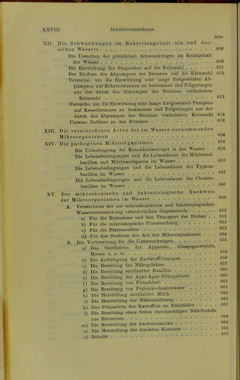 Seite Xll. Die Scliwankungen im Bakteriengehalt ein und des- selhen Wassers 608 Die Ursachen der plötzlichen Schwankungen im Keimgehalt der Wässer 609 Die Einwirkung der Stagnation auf die Keimzahl 611 Der Einfluss des Abpumpens der Brunnen auf die Keimzahl 612 Versuche, um die Einwirkung sehr lange fortgesetzten Ab- pumpens aiif Röhrenbrunnen zu bestimmen und Folgerungen aus der durch das Abpumpen der Brunnen veränderten Keimzahl Versuche, um die Einwirkung sehr lange fortgesetzten Pumpens auf Kesselbrunnen zu bestimmen und Folgerungen aus der durch das Abpumpen der Brunnen veränderten Keimzahl 618 Unreine Zuflüsse zu den Brunnen 619 Xin. Die verschiedenen Arten der im Wasser vorkommenden Mikroorganismen XIV. Die pathogenen Mikroorganismen 632 Die Uebertragung der Krankheitserreger in das Wasser . . 632 Die Lebensbedingungen und die Lebensdauer der Milzbrand- bacillen und Milzbrandsporen im Wasser 633 Die Lebensbedingungen und die Lebensdauer der Typhus- bacillen im Wasser ^37 Die Lebensbedingungen und die Lebensdauer der Cholera- bacillen im Wasser XV. Der mikroskopische und bakteriologische Nachweis der Mikroorganismen im Wasser 652 A. Verzeichniss der zur mikroskopischen und bakteriologischen Wasseruritersuchung erforderüchen Gegenstände 652 a) Für die Entnahme und den Transport der Proben . . 652 ■b) Für die mikroskopische Untersuchung. ....... 653 c) Für die Plattencultur d) Für das Studium der Art der Mikroorganismen ... 654 B. Die Vorbereitung für die Untersuchungen 655 a) Das Sterilisiren der Apparate, Glasgegenstände, t e Messer u. s. w b) Die Anfertigung der Farbstofleiösungen 656 c) Die Bereitung der Nährgelatine 657 d) Die Bereitung sterilisirter Bouillon 660 e) Die Bereitung der Agar-Agar-Nährgallerte 660 f) Die Bereitung von Fleischbrei 661 g) Die Bereitung von Peptonkochsalzwasser 661 h) Die Herstellung sterilisirter Milch ' * * ' i) Die Herstellung der Nährsalzlösung 662 k) Das Präpariren der Kartoffeln zu Nährböden .... 663 1) Die Bereitung eines festen durchsichtigen Nährbodens aus Blutserum m) Die Herstellung der Lackmusmolke 666 n) Die Herstellung der feuchten Kammer 666 o) Behelfe ^^'^