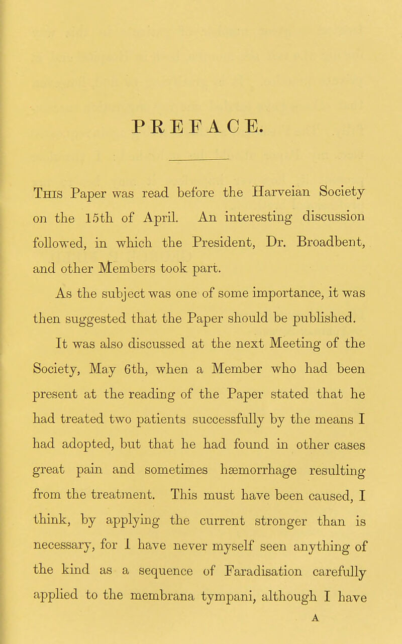 PREFACE. This Paper was read before the Harveian Society on the 15 th of April. An interesting discussion followed, in which the President, Dr. Broadbent, and other Members took part. As the subject was one of some importance, it was then suggested that the Paper should be published. It was also discussed at the next Meeting of the Society, May 6th, when a Member who had been present at the reading of the Paper stated that he had treated two patients successfully by the means I had adopted, but that he had found in other cases great pain and sometimes haemorrhage resulting from the treafanent. This must have been caused, I think, by applying the current stronger than is necessary, for i have never myself seen anything of the kind as a sequence of Faradisation carefully applied to the membrana tympani, although I have A [