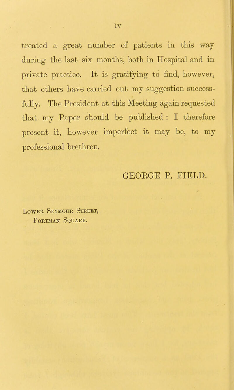 treated a great number of patients in this way during the last six months, both in Hospital and in private practice. It is gratifying to find, however, that others have carried out my suggestion success- fully. The President at this Meeting again requested that my Paper should be published : I therefore present it, however imperfect it may be, to my professional brethren. GEORGE P. FIELD. Lower Seymour Street, PoRTMAN Square.