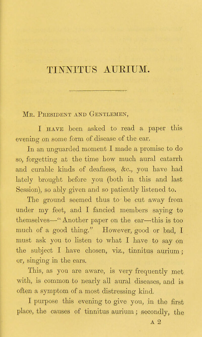 Me. Presideisit and Gentlemen, I HAVE been asked to read a paper this evening on some form of disease of the ear. In an unguarded moment I made a promise to do so, forgetting at the time how much aural catarrh and curable kinds of deafness, &c., jou have had lately brought before you (both in this and last Session), so ably given and so patiently listened to. The ground seemed thus to be cut away from under my feet, and I fancied members saying to themselves— Another paper on the ear—this is too much of a good thing. However, good or bad, I must ask you to listen to what I have to say on the subject I have chosen, viz., tinnitus aurium; or, singing in the ears. This, as yoa are aware, is very frequently met with, is common to nearly all aural diseases, and is often a symptom of a most distressing kind. I purpose this evening to give you, in the first place, the causes of tinnitus aurium; secondly, the A 2