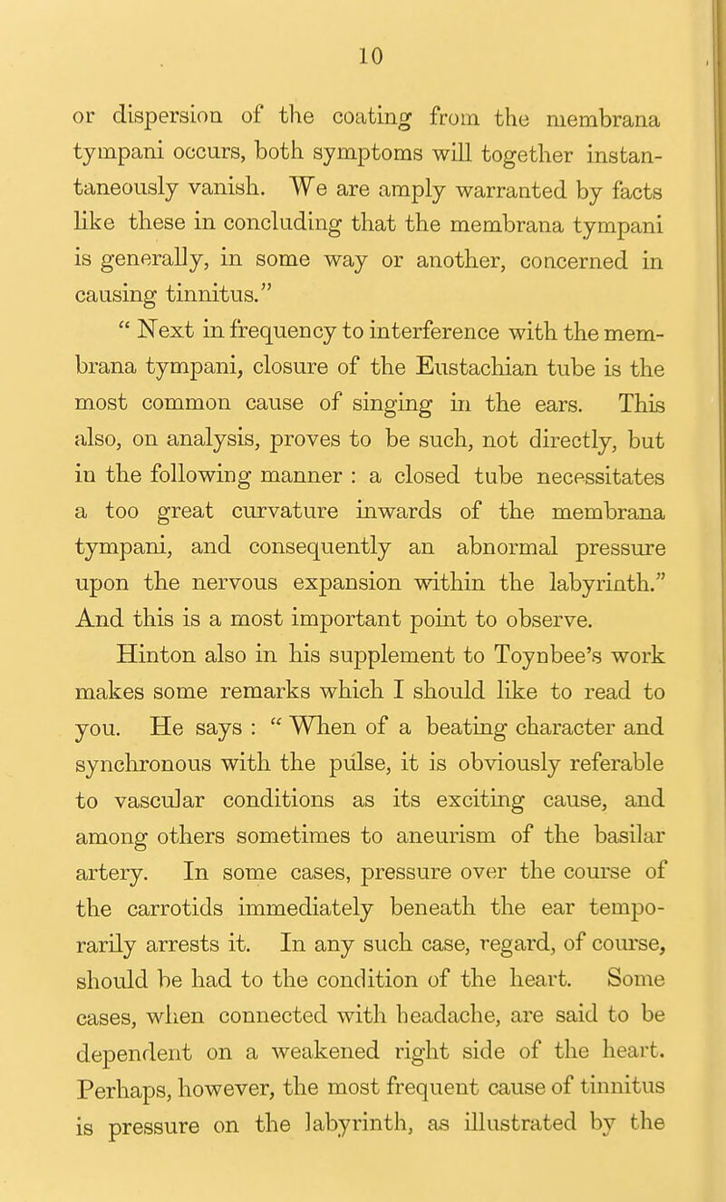 or dispersion of the coating from the niembrana tympani occurs, both symptoms will together instan- taneously vanish. We are amply warranted by facts like these in concluding that the membrana tympani is generally, in some way or another, concerned in causing tinnitus.  Next in frequency to interference with the mem- brana tympani, closure of the Eustachian tube is the most common cause of singing in the ears. This also, on analysis, proves to be such, not directly, but in the following manner : a closed tube necessitates a too great curvature inwards of the membrana tympani, and consequently an abnormal pressure upon the nervous expansion within the labyrinth. And this is a most important point to observe. Hinton also in his supplement to Toynbee's work makes some remarks which I should like to read to you. He says :  When of a beating character and synchronous with the pulse, it is obviously referable to vascular conditions as its exciting cause, and among others sometimes to aneurism of the basilar artery. In some cases, pressure over the course of the carrotids immediately beneath the ear tempo- rarily arrests it. In any such case, regard, of course, should be had to the condition of the heart. Some cases, when connected with headache, are said to be dependent on a weakened right side of the heart. Perhaps, however, the most frequent cause of tinnitus is pressure on the labyrinth, as illustrated by the