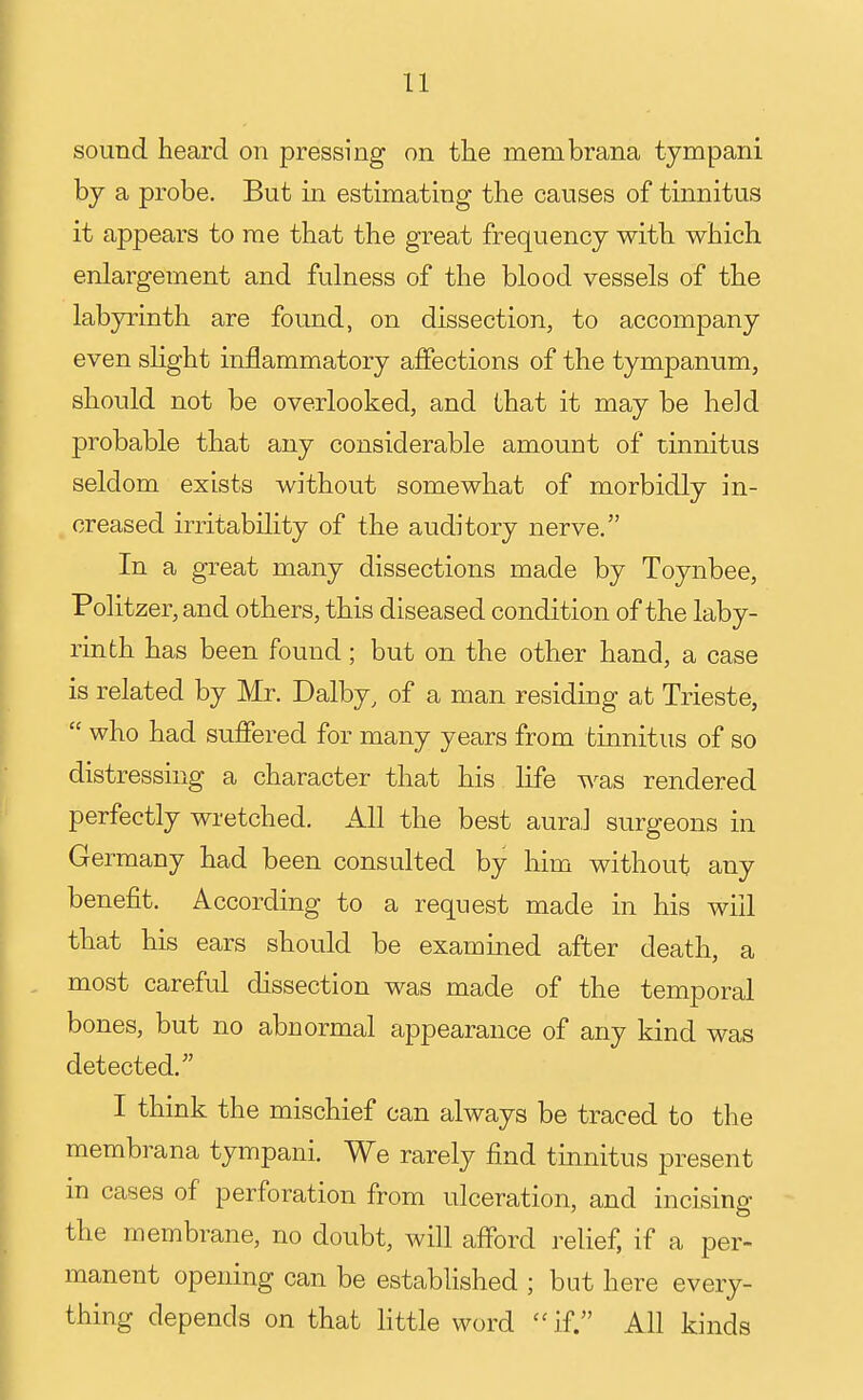 sound heard on pressing on the menibrana tympani by a probe. But in estimating the causes of tinnitus it appears to rae that the great frequency with which enlargement and fulness of the blood vessels of the labyrinth are found, on dissection, to accompany even slight inflammatory affections of the tympanum, should not be overlooked, and that it may be held probable that any considerable amount of tinnitus seldom exists without somewhat of morbidly in- creased irritability of the auditory nerve, In a great many dissections made by Toynbee, Politzer, and others, this diseased condition of the laby- rinth has been found; but on the other hand, a case is related by Mr. Dalby, of a man residing at Trieste,  who had suffered for many years from tinnitus of so distressing a character that his life was rendered perfectly wretched. All the best aural surgeons in Germany had been consulted by him without any benefit. According to a request made in his will that his ears should be examined after death, a most careful dissection was made of the temporal bones, but no abnormal appearance of any kind was detected. I think the mischief can always be traced to the membrana tympani. We rarely find tinnitus present in cases of perforation from ulceration, and incising the membrane, no doubt, will afford relief, if a per- manent opening can be established ; but here every- thing depends on that Httle word  if. All kinds