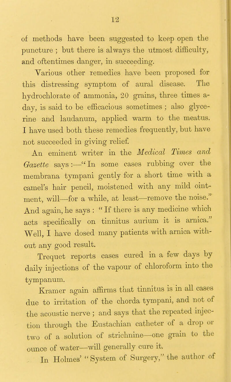 of metliods have been suggested to keep open the puncture ; but there is always the utmost difficulty, and oftentimes danger, in succeeding. Various other remedies have been proposed for this distressing symptom of aural disease. The hydrochlorate of ammonia, 20 grains, three times a- day, is said to be efficacious sometimes ; also glyce- rme and laudanum, applied warm to the meatus. I have used both these remedies frequently, but have not succeeded in giving relief. An eminent writer in the Medical Times and Gazette says :— In some cases rubbing over the membrana tympani gently for a short tuTie with a camel's hair pencil, moistened with any mild oint- ment, will—for a while, at least—remove the noise. And again, he says :  If there is any medicine which acts specifically on tinnitus aurium it is arnica. Well, I have dosed many patients with arnica with- out any good result. Trequet reports cases cured in a few days by daily injections of the vapour of chloroform into the tympanum. Kramer again affirms that tinnitus is in all cases due to irritation of the chorda tympani, and not of the acoustic nerve ; and says that the repeated injec- tion through the Eustacliian catheter of a drop or two of a solution of strichnine—one grain to the ounce of water—will generally cure it. In Holmes'  System of Surgery, the author of