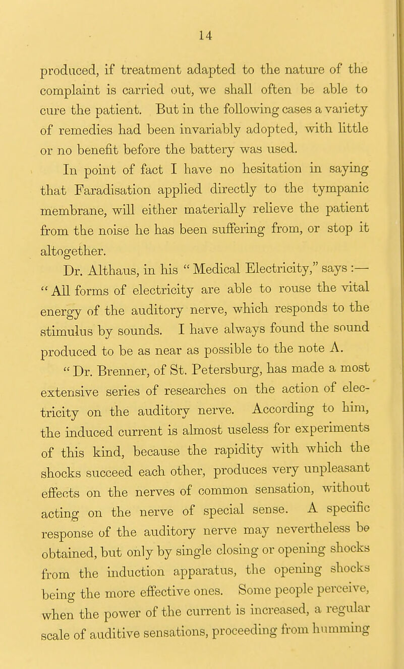 produced, if treatment adapted to the nature of the complaint is carried out, we shall often be able to cure the patient. But in the following cases a variety of remedies had been invariably adopted, with little or no benefit before the battery was used. In point of fact I have no hesitation in saying that Faradisation applied directly to the tympanic membrane, wdl either materially reUeve the patient from the noise he has been suffering from, or stop it altogether. Dr. Althaus, in his  Medical Electricity, says :—  Ail forms of electricity are able to rouse the vital energy of the auditory nerve, which responds to the stimulus by sounds. I have always found the sound produced to be as near as possible to the note A.  Dr. Brenner, of St. Petersburg, has made a most extensive series of researches on the action of elec- tricity on the auditory nerve. According to him, the induced current is ahnost useless for experiments of this kind, because the rapidity with which the shocks succeed each other, produces very unpleasant effects on the nerves of common sensation, without acting on the nerve of special sense. A specific response of the auditory nerve may nevertheless he obtained, but only by single closing or opening shocks from the induction apparatus, the opening shocks being the more effective ones. Some people perceive, when the power of the current is increased, a regular scale of auditive sensations, proceeding from humming