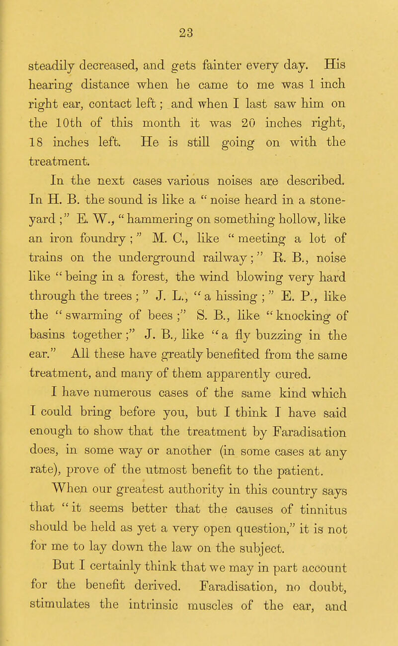steadily decreased, and gets fainter every day. His hearing distance when he came to me was 1 inch right ear, contact left; and when I last saw him on the lOtb of this month it was 20 inches right, 18 inches left. He is still going on with the treatment. In the next cases various noises are described. In H. B. the sound is like a  noise heard in a stone- yard E. W.,  hammering on something hollow, like an iron foundry ;  M. C, like  meeting a lot of trains on the underground railway; E,. B., noise like  being in a forest, the wind blowing very hard through the trees ;  J. L., a. hissing ;  E. P., like the swarming of bees; S. B., like knocking of basins together; J. B., like  a fly buzzing in the ear. All these have greatly benefited from the same treatment, and many of them apparently cured. I have numerous cases of the same kind which I could bring before you, but I think I have said enough to show that the treatment by Faradisation does, in some way or another (in some cases at any rate), prove of the utmost benefit to the patient. When our greatest authority in this country says that it seems better that the causes of tinnitus should be held as yet a very open question, it is not for me to lay down the law on the subject. But I certainly think that we may in part account for the benefit derived. Faradisation, no doubt, stimulates the intrinsic muscles of the ear, and