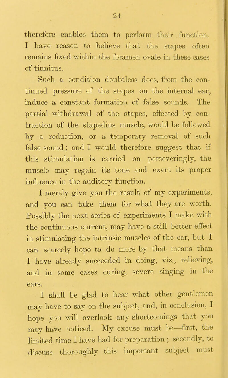 therefore enables them to perform their function, I have reason to believe that the stapes often remains fixed within the foramen ovale in these cases of tinnitus. Such a condition doubtless does, from the con- tinued pressure of the stapes on the internal ear, induce a constant formation of false sounds. The partial vi^ithdrawal of the stapes, effected by con- traction of the stapedius muscle, would be followed by a reduction, or a temporary removal of such false sound; and I would therefore suggest that if this stimulation is carried on perseveringly, the muscle may regain its tone and exert its proper influence in the auditory function. I merely give you the result of my experiments, and you can take them for what they are worth. Possibly the next series of experiments I make with the continuous current, may have a still better efiect in stimulating the intrinsic muscles of tbe ear, but I can scarcely hope to do more by that means than I have already succeeded in doing, viz., relieving, and in some cases curing, severe singing in the ears. I shall be glad to hear what other gentlemen may have to say on the subject, and, in conclusion, I hope you will overlook any shortcomings that you may have noticed. My excuse must be—fii'st, the limited time I have had for preparation ; secondly, to discuss thoroughly this important subject must