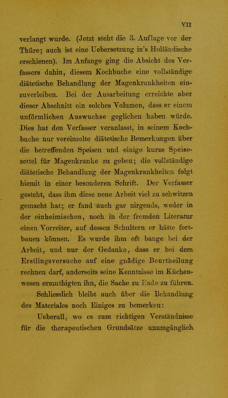 verlangt wurde. (Jetzt steht die 3. Auflage vor der Thüre; auch ist eine Uebersetzung in's Holländische erschienen). Im Anfange ging die Absicht des Ver- fassers dahin, diesem Kochbuche eine vollständige diätetische Behandlung der Magenkrankheiten ein- zuverleiben. Bei der Ausarbeitung erreichte aber dieser Abschnitt ein solches Yolumen, dass er einem unförmlichen Auswüchse geglichen haben würde. Dies hat den Verfasser veranlasst, in seinem Koch- buche nur vereinzelte diätetische Bemerkungen über die betreffenden Speisen und einige kurze Speise- zettel für Magenkranke zu geben; die vollständige diätetische Behandlung der Magenkrankheiten folgt hiemit in einer besonderen Schrift. Der Verfasser gesteht, dass ihm diese neue Arbeit viel zu schwitzen gemacht hat; er fand auch gar nirgends, weder in der einheimischen, noch in der fremden Literatur einen Vorreiter, auf dessen Schultern er hätte fort- bauen können. Es wurde ihm oft bange bei der Arbeit, und nur der Gedanke, dass er bei dem Erstlingsversuche auf eine gnädige Beurtheilung rechnen darf, anderseits seine Kenntnisse im Küchen- wesen ermuthigten ihn, die Sache zu Ende zu führen. Schliesslich bleibt auch über die Behandlung des Materiales noch Einiges zu bemerken: Ueberau, wo es zum richtigen Verständnisse für die therapeutischen Grundsätze unumgänglich