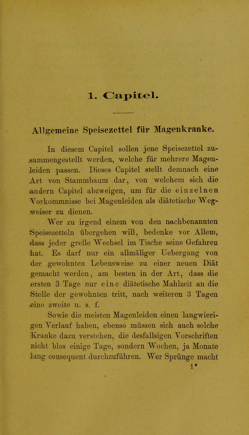 1. Oapitel Allgemeine Speisezettel für Magenkranke. In diesem Capitel sollen jene Speisezettel zu- sammengestellt werden, welche für mehrere Magen- leiden passen. Dieses Capitel stellt demnach eine Art von Stammbaum dar, von welchem sich die andern Capitel abzweigen, um für die einzelnen Yorkommnisse bei Magenleiden als diätetische Weg- weiser zu dienen. Wer zu irgend einem von den naclibenannten Speisezetteln übergehen will, bedenke vor Allem, dass jeder grelle Wechsel im Tische seine Gefahren •hat. Es darf nur ein allmäliger Uebergang von der gewohnten Lebensweise zu einer neuen Diät gemacht werden, am besten in der Art, dass die ersten 3 Tage nur eine diätetische Mahlzeit an die Stelle der gewohnten tritt, nach weiteren 3 Tagen «ine zweite u. s. f. Sowie die meisten Magenleiden einen langwieri- gen Yerlauf haben, ebenso müssen sich auch solche •Kranke dazu verstehen, die desfallsigen Yorschriften nicht blos einige Tage, sondern Wochen, ja Monate lang consequent durchzuführen. Wer Sprünge macht i*