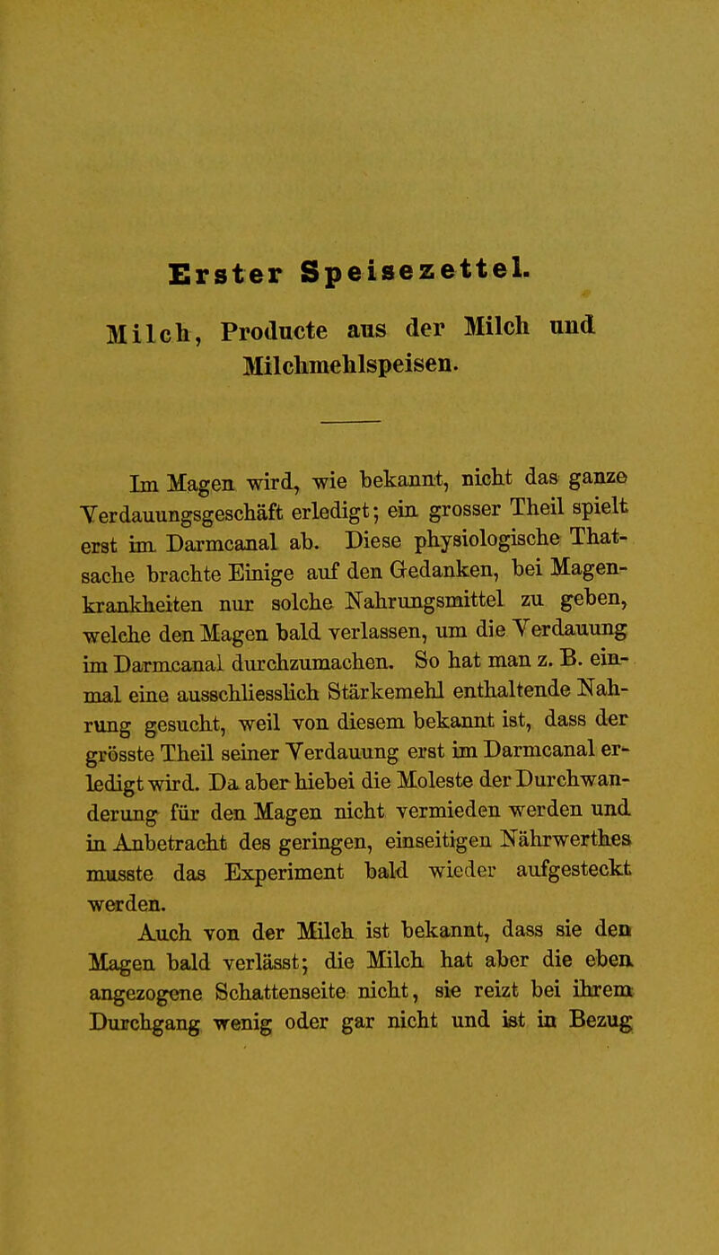 Erster Speisezettel. Milch, Producte aus der Milch und Milchmehlspeisen. Im Magen wird, wie bekannt, nijcht das ganze Yerdauungsgeschäft erledigt; ein grosser Theil spielt erst im Darmcanal ab. Diese physiologische That- sache brachte Einige auf den Gedanken, bei Magen- krankheiten nur solche Nahrungsmittel zu geben, welche den Magen bald verlassen, um die Verdauung im Darmcanal durchzumachen. So hat man z. B. ein- mal eine ausschliessHch Stärkemehl enthaltende Nah- rung gesucht, weil von diesem bekannt ist, dass der grösste Theil seiner Yerdauung erst im Darmcanal er- ledigt wird. Da aberhiebei die Moleste der Durchwan- derung für den Magen nicht vermieden werden und in Anbetracht des geringen, einseitigen Nährwerthes nuisste das Experiment bald wieder aufgesteckt werden. Auch von der Milch ist bekannt, dass sie den Magen bald verlässt; die Milch hat aber die ebea angezogene Schattenseite nicht, sie reizt bei ihrem Durchgang wenig oder gar nicht und ist in Bezug