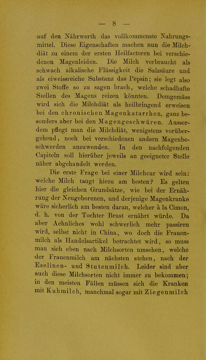 auf den Nährwerth das vollkommenste Nahrungs- mittel. Diese Eigenschaften machen nun die Milch- diät zu einem der ersten Heilfactoren bei verschie- denen Magenleiden. Die Milch verbraucht als schwach alkalische Flüssigkeit die Salzsäure und als eiweissreiche Substanz das Pepsin; sie legt also zwei Stoffe so zu sagen brach, welche schadhafte Stellen des Magens reizen könnten. Demgemäss wird sich die Milchdiät als heilbringend erweisen bei den chronischen Magenkatarrhen, ganz be- sonders aber bei den Magengeschwüren. Ausser- dem pflegt man die Milchdiät, wenigstens vorüber- gehend, noch bei verschiedenen andern Magenbe- schwerden anzuwenden. In den nachfolgenden €apiteln soll hierüber jeweils an geeigneter Stelle näher abgehandelt werden. Die erste Frage bei einer Milchcur wird sein: welche Milch taugt hiezu am besten? Es gelten iier die gleichen Grundsätze, wie bei der Ernäh- rung der IS'eugeborenen, und derjenige Magenkranke wäre sicherlich am besten daran, welcher ä la Cimon, <i. h. von der Tochter Brust ernährt würde. Da aber Aehnliches wohl schwerlich mehr passiren wird, selbst nicht in China, wo doch die Frauen- milch als Handelsartikel betrachtet wird, so muss man sich eben nach Milchsorten umsehen, welche •der Frauenmilch am nächsten stehen, nach der Eselinen- und Stutenmilch. Leider sind aber auch diese Milchsorten nicht immer zu bekommen; in den meisten Fällen müssen sich die Kranken mit Kuhmilch, manchmal sogar mit Ziegenmilch