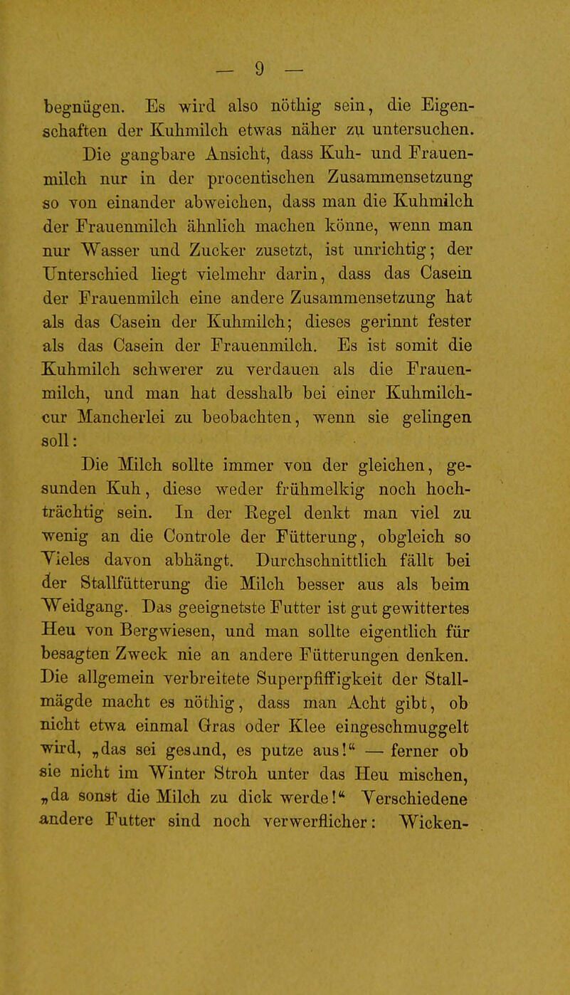 begnügen. Es wird also nöthig sein, die Eigen- schaften der Kuhmilch etwas näher zu untersuchen. Die gangbare Ansicht, dass Kuh- und Frauen- milch nur in der procentischen Zusammensetzung so von einander abweichen, dass man die Kuhmilch der Frauenmilch ähnlich machen könne, wenn man nur Wasser und Zucker zusetzt, ist unrichtig; der Unterschied liegt vielmehr darin, dass das Casein der Frauenmilch eine andere Zusammensetzung hat als das Casein der Kuhmilch; dieses gerinnt fester als das Casein der Frauenmilch. Es ist somit die Kuhmilch schwerer zu verdauen als die Frauen- milch, und man hat desshalb bei einer Kuhmilch- cur Mancherlei zu beobachten, wenn sie gelingen soll: Die Milch sollte immer von der gleichen, ge- sunden Kuh, diese weder frühmelkig noch hoch- trächtig sein. In der Eegel denkt man viel zu wenig an die Conti-ole der Fütterung, obgleich so Yieles davon abhängt. Durchschnittlich fällt bei der Stallfütterung die Milch besser aus als beim Weidgang. Das geeignetste Futter ist gut gewittertes Heu von Bergwiesen, und man sollte eigentlich für besagten Zweck nie an andere Fütterungen denken. Die allgemein verbreitete SuperpfifFigkeit der Stall- mägde macht es nöthig, dass man Acht gibt, ob nicht etwa einmal Gras oder Klee eingeschmuggelt wird, „das sei gesand, es putze aus! —■ ferner ob sie nicht im Winter Stroh unter das Heu mischen, „da sonst die Milch zu dick werde! Yerschiedene andere Futter sind noch verwerflicher: Wicken-